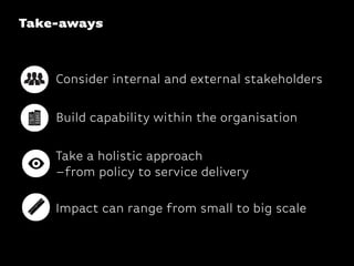 Take-aways
Consider internal and external stakeholders
Take a holistic approach 
–from policy to service delivery
Impact can range from small to big scale
Build capability within the organisation
 