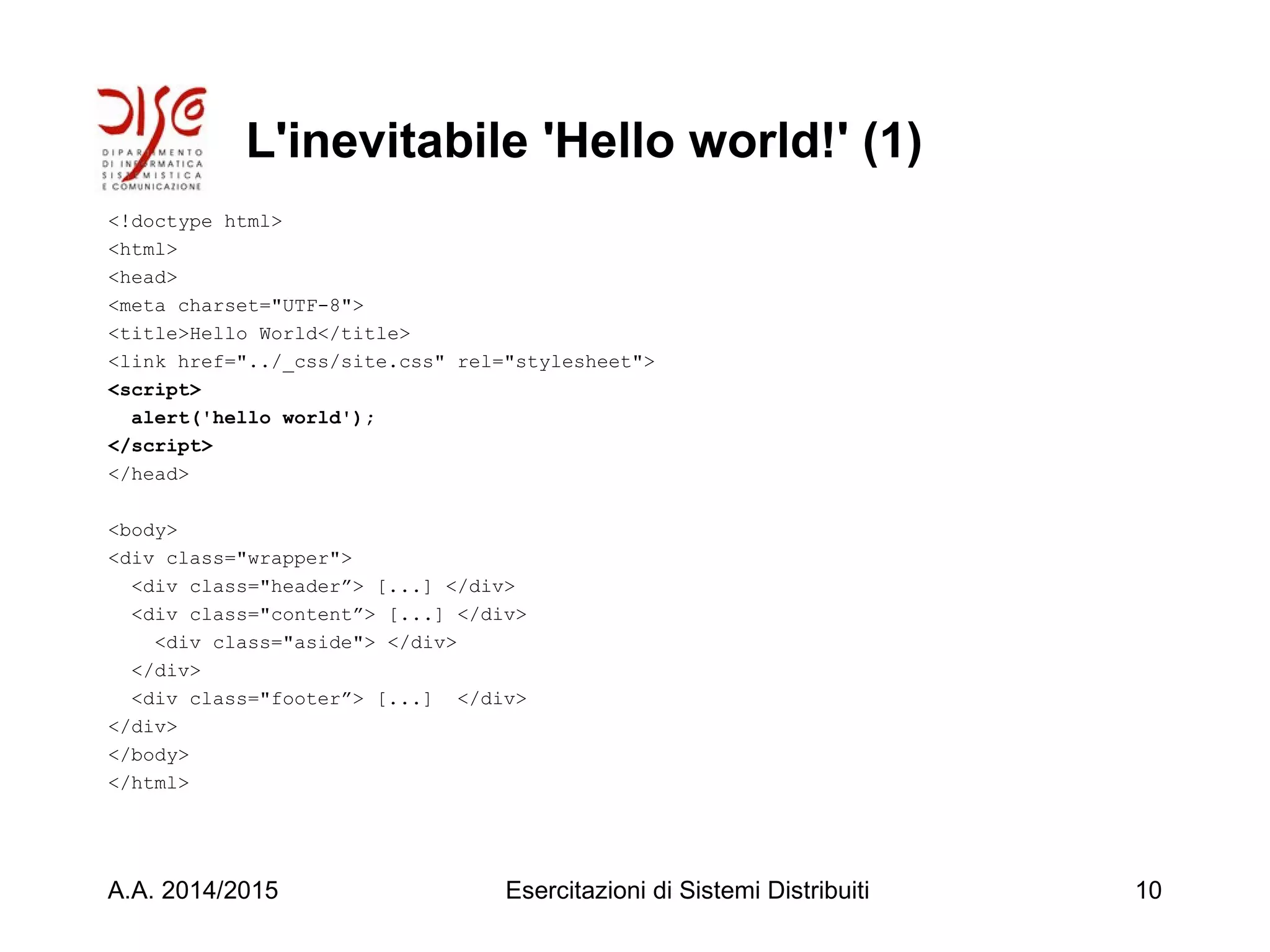 L'inevitabile 'Hello world!' (1)
<!doctype html>
<html>
<head>
<meta charset="UTF-8">
<title>Hello World</title>
<link href="../_css/site.css" rel="stylesheet">
<script>
alert('hello world');
</script>
</head>
<body>
<div class="wrapper">
<div class="header”> [...] </div>
<div class="content”> [...] </div>
<div class="aside"> </div>
</div>
<div class="footer”> [...] </div>
</div>
</body>
</html>
A.A. 2014/2015 Esercitazioni di Sistemi Distribuiti 10
 