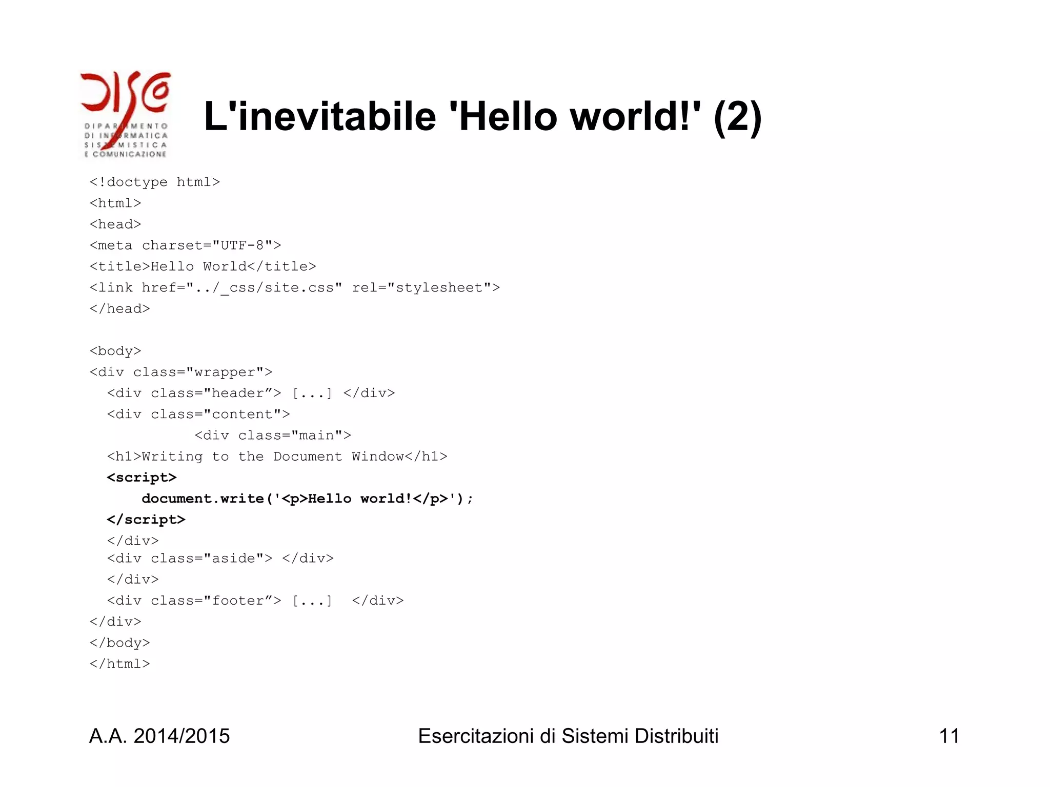 L'inevitabile 'Hello world!' (2)
<!doctype html>
<html>
<head>
<meta charset="UTF-8">
<title>Hello World</title>
<link href="../_css/site.css" rel="stylesheet">
</head>
<body>
<div class="wrapper">
<div class="header”> [...] </div>
<div class="content">
<div class="main">
<h1>Writing to the Document Window</h1>
<script>
document.write('<p>Hello world!</p>');
</script>
</div>
<div class="aside"> </div>
</div>
<div class="footer”> [...] </div>
</div>
</body>
</html>
A.A. 2014/2015 Esercitazioni di Sistemi Distribuiti 11
 