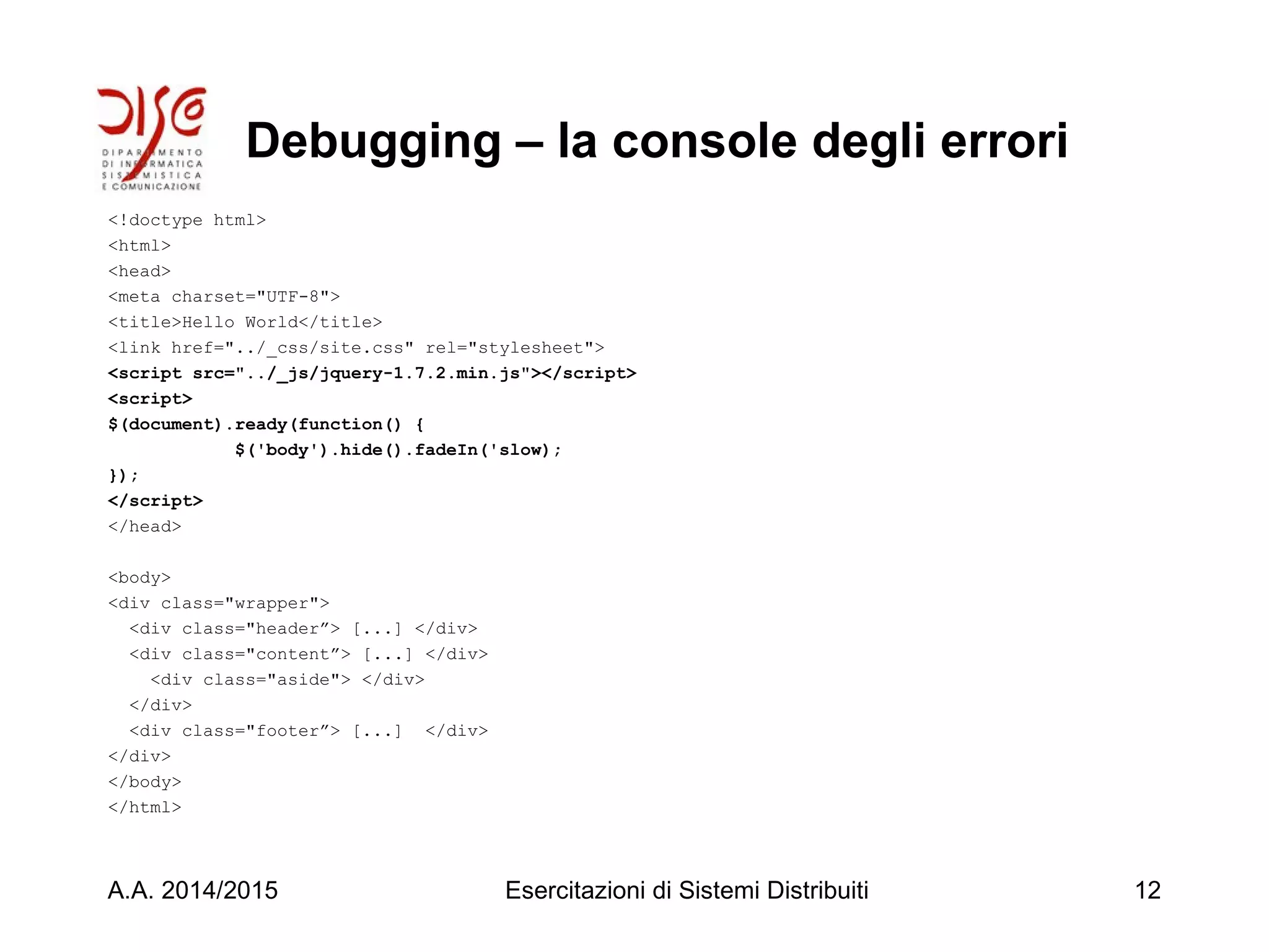 Debugging – la console degli errori
<!doctype html>
<html>
<head>
<meta charset="UTF-8">
<title>Hello World</title>
<link href="../_css/site.css" rel="stylesheet">
<script src="../_js/jquery-1.7.2.min.js"></script>
<script>
$(document).ready(function() {
$('body').hide().fadeIn('slow);
});
</script>
</head>
<body>
<div class="wrapper">
<div class="header”> [...] </div>
<div class="content”> [...] </div>
<div class="aside"> </div>
</div>
<div class="footer”> [...] </div>
</div>
</body>
</html>
A.A. 2014/2015 Esercitazioni di Sistemi Distribuiti 12
 
