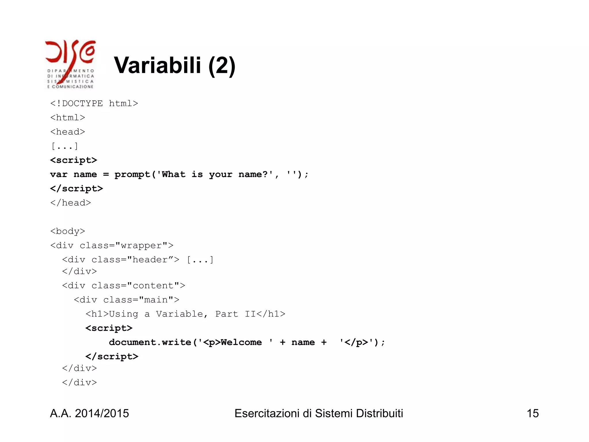 Variabili (2)
<!DOCTYPE html>
<html>
<head>
[...]
<script>
var name = prompt('What is your name?', '');
</script>
</head>
<body>
<div class="wrapper">
<div class="header”> [...]
</div>
<div class="content">
<div class="main">
<h1>Using a Variable, Part II</h1>
<script>
document.write('<p>Welcome ' + name + '</p>');
</script>
</div>
</div>
A.A. 2014/2015 Esercitazioni di Sistemi Distribuiti 15
 