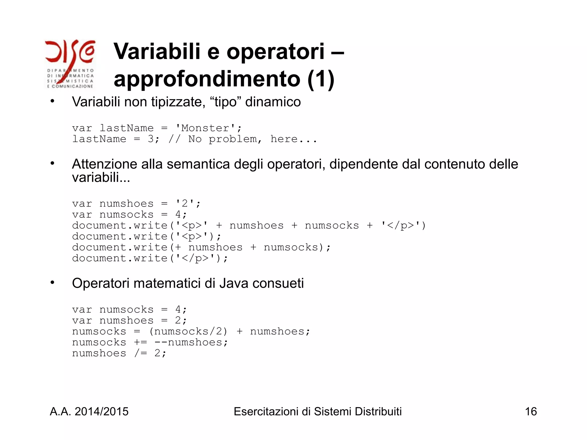 Variabili e operatori –
approfondimento (1)
• Variabili non tipizzate, “tipo” dinamico
var lastName = 'Monster';
lastName = 3; // No problem, here...
• Attenzione alla semantica degli operatori, dipendente dal contenuto delle
variabili...
var numshoes = '2';
var numsocks = 4;
document.write('<p>' + numshoes + numsocks + '</p>')
document.write('<p>');
document.write(+ numshoes + numsocks);
document.write('</p>');
• Operatori matematici di Java consueti
var numsocks = 4;
var numshoes = 2;
numsocks = (numsocks/2) + numshoes;
numsocks += --numshoes;
numshoes /= 2;
A.A. 2014/2015 Esercitazioni di Sistemi Distribuiti 16
 
