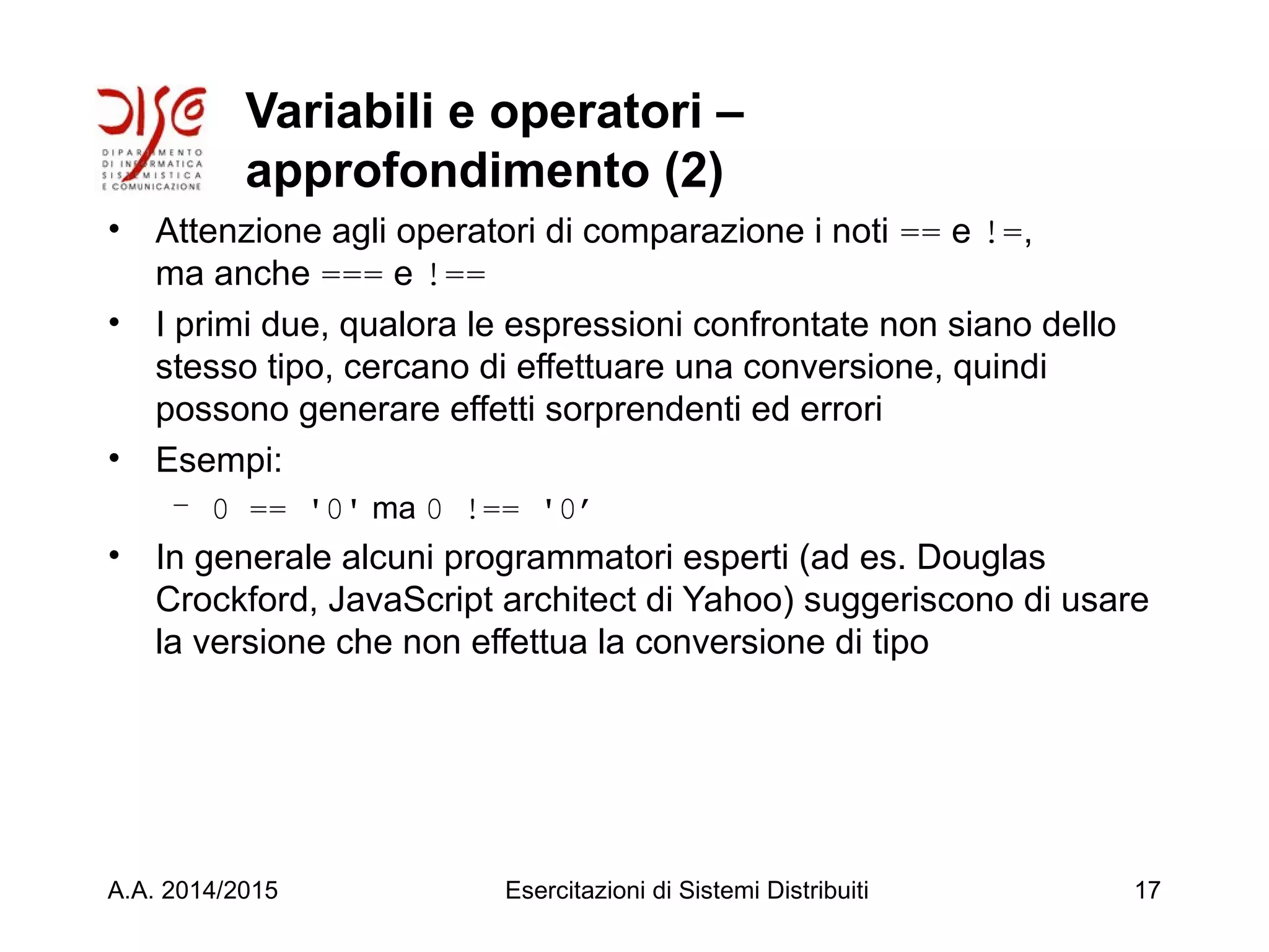 Variabili e operatori –
approfondimento (2)
• Attenzione agli operatori di comparazione i noti == e !=,
ma anche === e !==
• I primi due, qualora le espressioni confrontate non siano dello
stesso tipo, cercano di effettuare una conversione, quindi
possono generare effetti sorprendenti ed errori
• Esempi:
– 0 == '0' ma 0 !== '0’
• In generale alcuni programmatori esperti (ad es. Douglas
Crockford, JavaScript architect di Yahoo) suggeriscono di usare
la versione che non effettua la conversione di tipo
A.A. 2014/2015 Esercitazioni di Sistemi Distribuiti 17
 