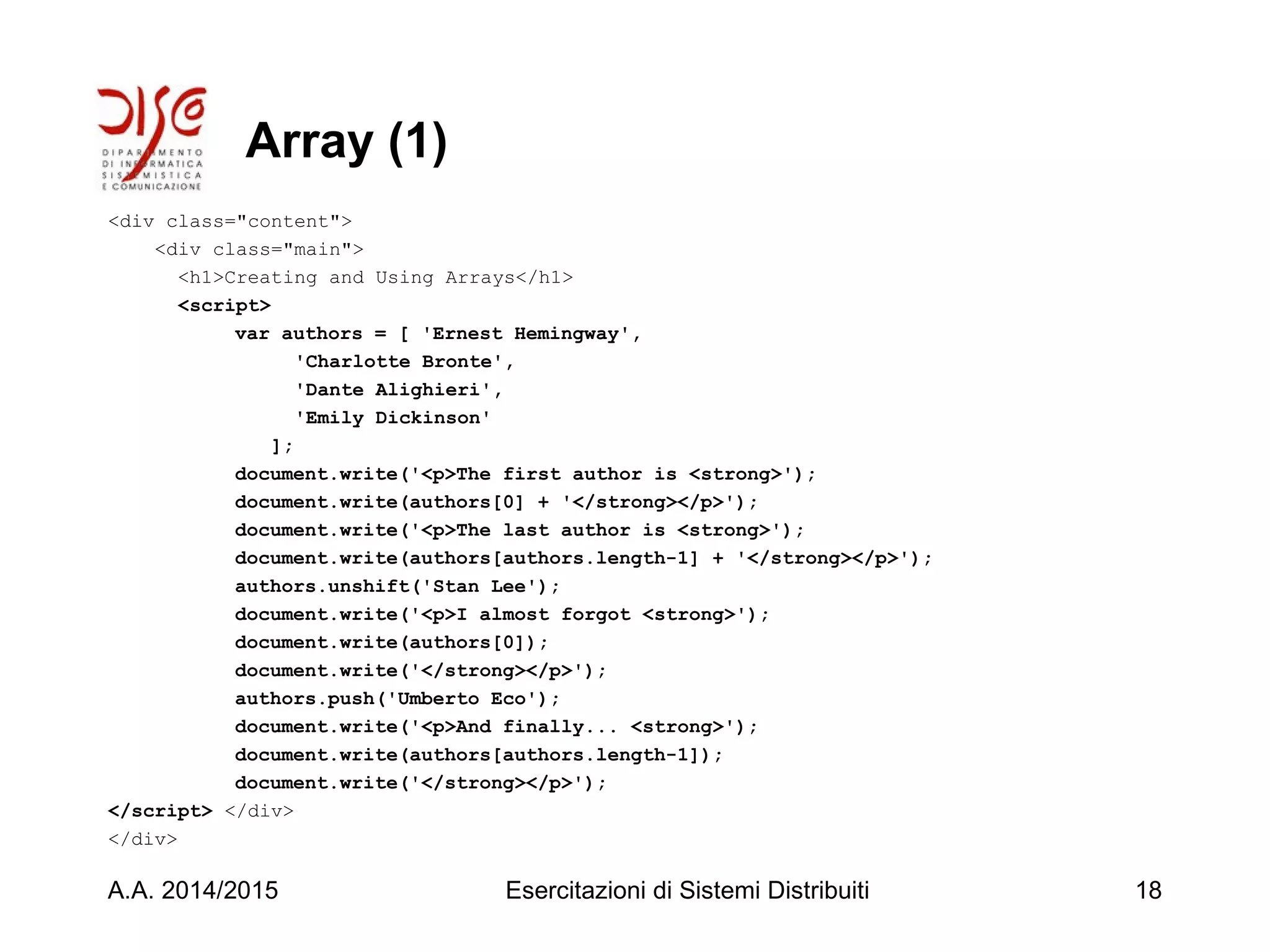 Array (1)
<div class="content">
<div class="main">
<h1>Creating and Using Arrays</h1>
<script>
var authors = [ 'Ernest Hemingway',
'Charlotte Bronte',
'Dante Alighieri',
'Emily Dickinson'
];
document.write('<p>The first author is <strong>');
document.write(authors[0] + '</strong></p>');
document.write('<p>The last author is <strong>');
document.write(authors[authors.length-1] + '</strong></p>');
authors.unshift('Stan Lee');
document.write('<p>I almost forgot <strong>');
document.write(authors[0]);
document.write('</strong></p>');
authors.push('Umberto Eco');
document.write('<p>And finally... <strong>');
document.write(authors[authors.length-1]);
document.write('</strong></p>');
</script> </div>
</div>
A.A. 2014/2015 Esercitazioni di Sistemi Distribuiti 18
 