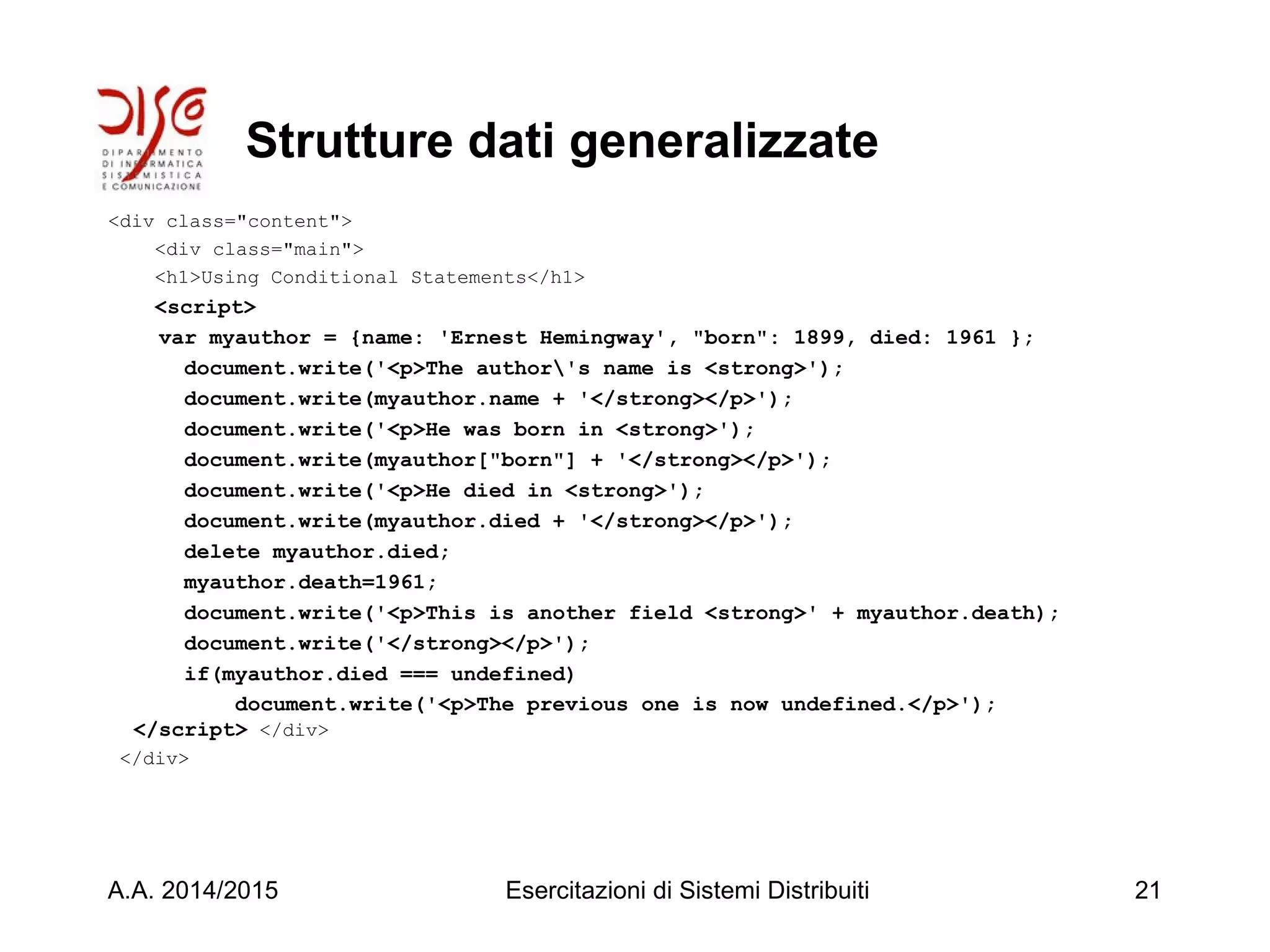 Strutture dati generalizzate
<div class="content">
<div class="main">
<h1>Using Conditional Statements</h1>
<script>
var myauthor = {name: 'Ernest Hemingway', "born": 1899, died: 1961 };
document.write('<p>The author's name is <strong>');
document.write(myauthor.name + '</strong></p>');
document.write('<p>He was born in <strong>');
document.write(myauthor["born"] + '</strong></p>');
document.write('<p>He died in <strong>');
document.write(myauthor.died + '</strong></p>');
delete myauthor.died;
myauthor.death=1961;
document.write('<p>This is another field <strong>' + myauthor.death);
document.write('</strong></p>');
if(myauthor.died === undefined)
document.write('<p>The previous one is now undefined.</p>');
</script> </div>
</div>
A.A. 2014/2015 Esercitazioni di Sistemi Distribuiti 21
 