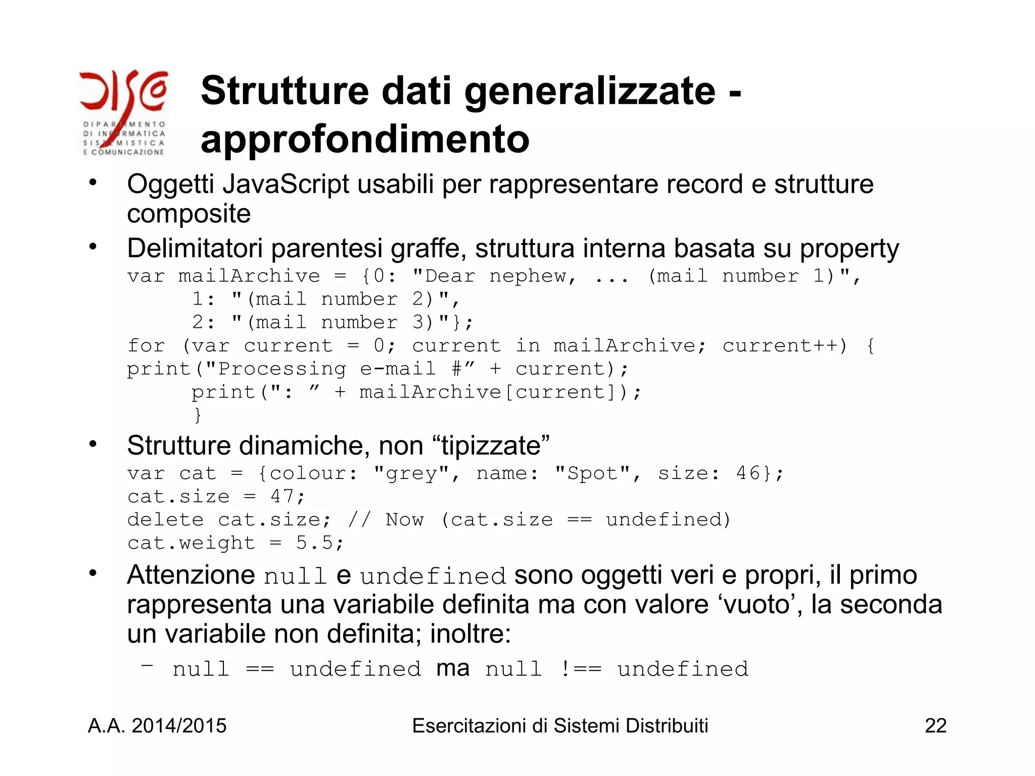 Strutture dati generalizzate -
approfondimento
• Oggetti JavaScript usabili per rappresentare record e strutture
composite
• Delimitatori parentesi graffe, struttura interna basata su property
var mailArchive = {0: "Dear nephew, ... (mail number 1)",
1: "(mail number 2)",
2: "(mail number 3)"};
for (var current = 0; current in mailArchive; current++) {
print("Processing e-mail #” + current);
print(": ” + mailArchive[current]);
}
• Strutture dinamiche, non “tipizzate”
var cat = {colour: "grey", name: "Spot", size: 46};
cat.size = 47;
delete cat.size; // Now (cat.size == undefined)
cat.weight = 5.5;
• Attenzione null e undefined sono oggetti veri e propri, il primo
rappresenta una variabile definita ma con valore ‘vuoto’, la seconda
un variabile non definita; inoltre:
– null == undefined ma null !== undefined
A.A. 2014/2015 Esercitazioni di Sistemi Distribuiti 22
 