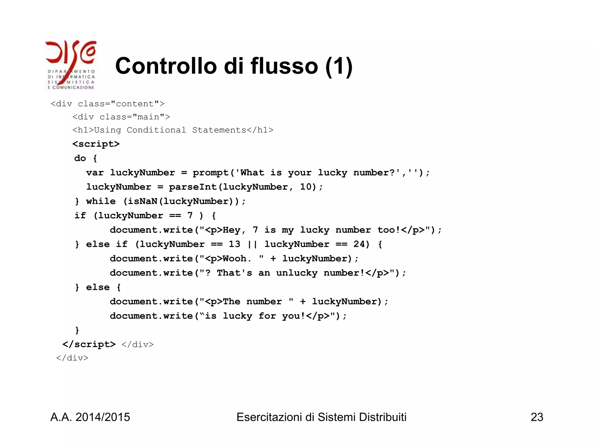 Controllo di flusso (1)
<div class="content">
<div class="main">
<h1>Using Conditional Statements</h1>
<script>
do {
var luckyNumber = prompt('What is your lucky number?','');
luckyNumber = parseInt(luckyNumber, 10);
} while (isNaN(luckyNumber));
if (luckyNumber == 7 ) {
document.write("<p>Hey, 7 is my lucky number too!</p>");
} else if (luckyNumber == 13 || luckyNumber == 24) {
document.write("<p>Wooh. " + luckyNumber);
document.write("? That's an unlucky number!</p>");
} else {
document.write("<p>The number " + luckyNumber);
document.write(“is lucky for you!</p>");
}
</script> </div>
</div>
A.A. 2014/2015 Esercitazioni di Sistemi Distribuiti 23
 