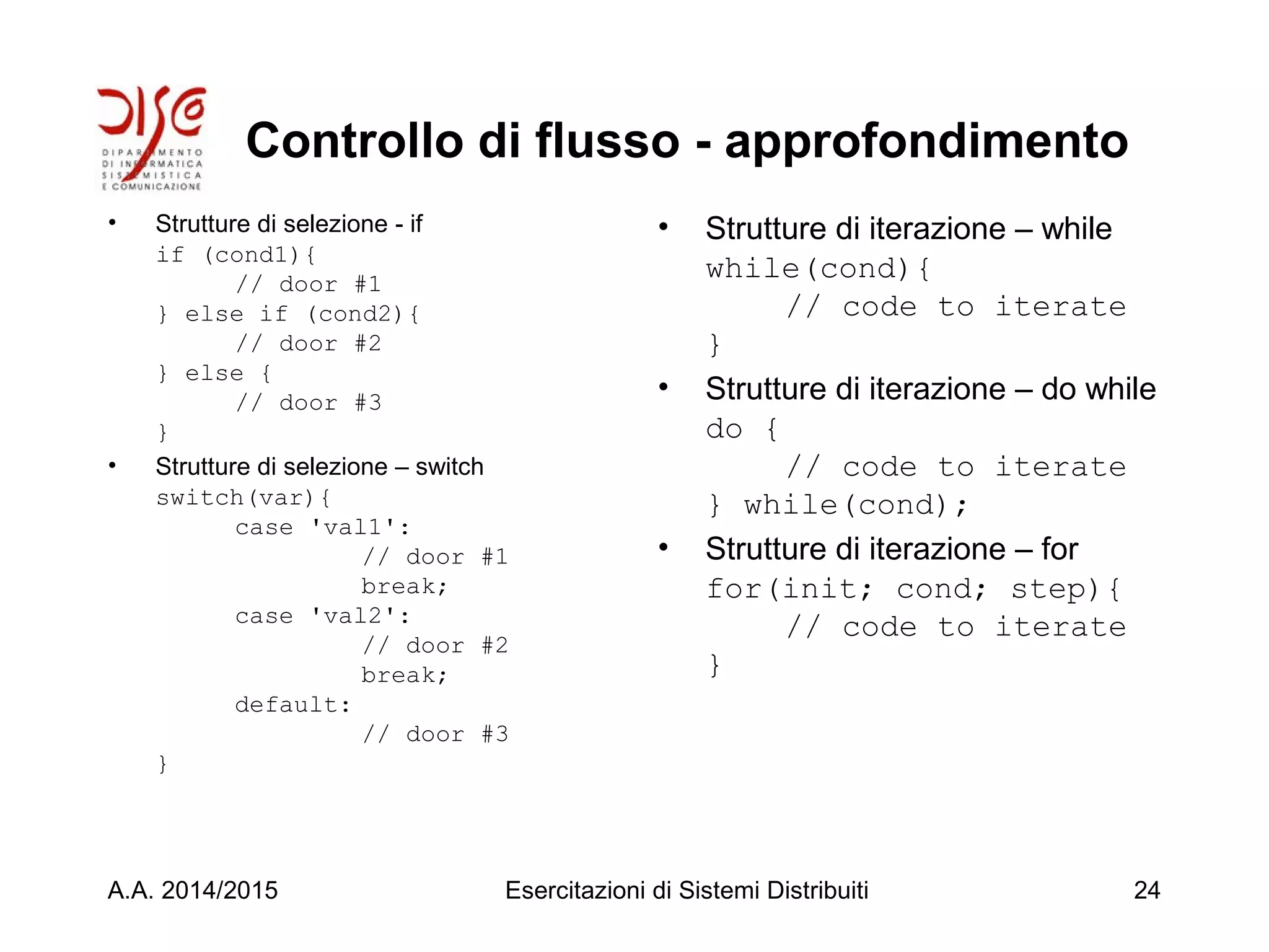 Controllo di flusso - approfondimento
• Strutture di selezione - if
if (cond1){
// door #1
} else if (cond2){
// door #2
} else {
// door #3
}
• Strutture di selezione – switch
switch(var){
case 'val1':
// door #1
break;
case 'val2':
// door #2
break;
default:
// door #3
}
• Strutture di iterazione – while
while(cond){
// code to iterate
}
• Strutture di iterazione – do while
do {
// code to iterate
} while(cond);
• Strutture di iterazione – for
for(init; cond; step){
// code to iterate
}
A.A. 2014/2015 Esercitazioni di Sistemi Distribuiti 24
 