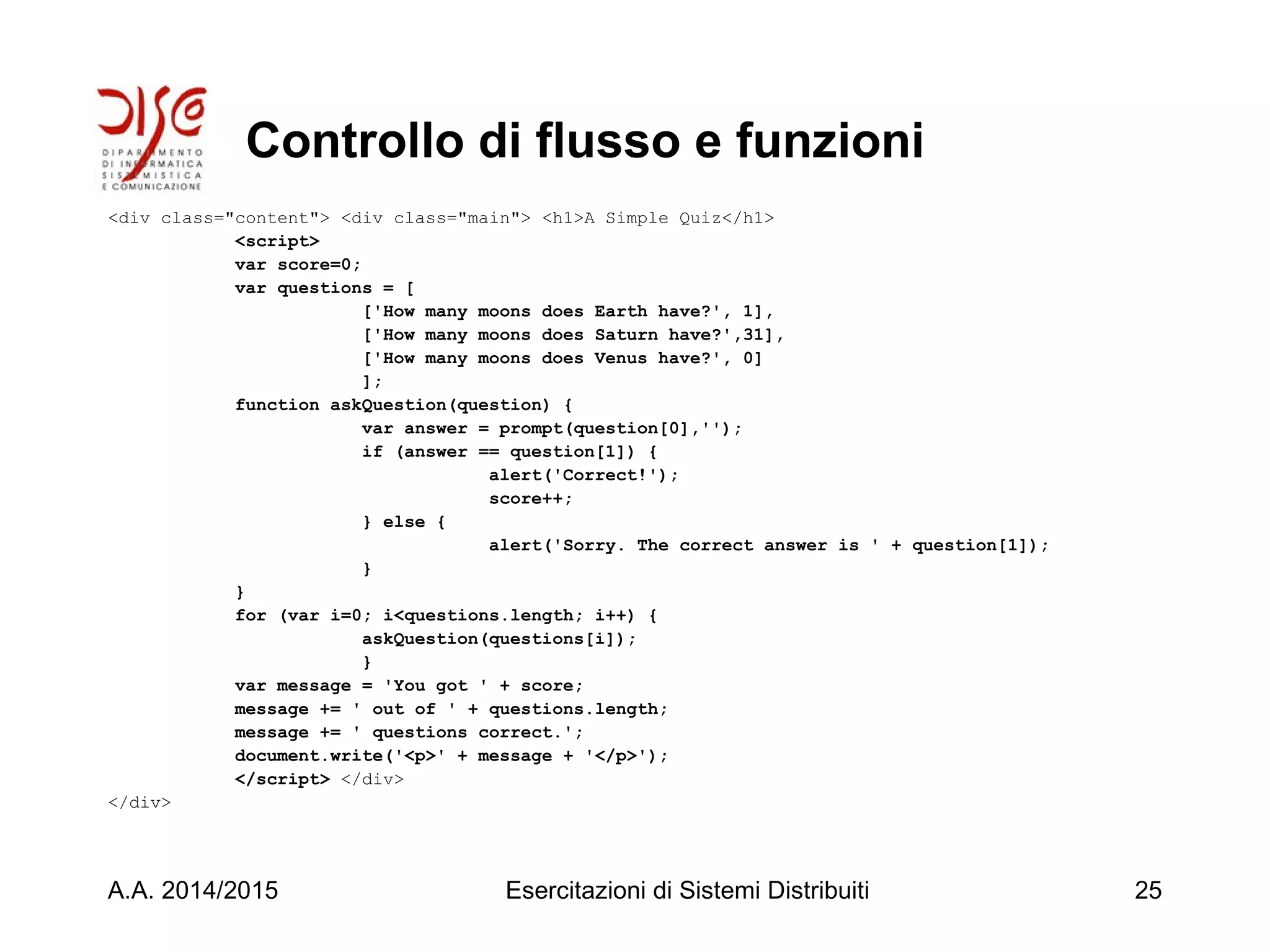 Controllo di flusso e funzioni
<div class="content"> <div class="main"> <h1>A Simple Quiz</h1>
<script>
var score=0;
var questions = [
['How many moons does Earth have?', 1],
['How many moons does Saturn have?',31],
['How many moons does Venus have?', 0]
];
function askQuestion(question) {
var answer = prompt(question[0],'');
if (answer == question[1]) {
alert('Correct!');
score++;
} else {
alert('Sorry. The correct answer is ' + question[1]);
}
}
for (var i=0; i<questions.length; i++) {
askQuestion(questions[i]);
}
var message = 'You got ' + score;
message += ' out of ' + questions.length;
message += ' questions correct.';
document.write('<p>' + message + '</p>');
</script> </div>
</div>
A.A. 2014/2015 Esercitazioni di Sistemi Distribuiti 25
 