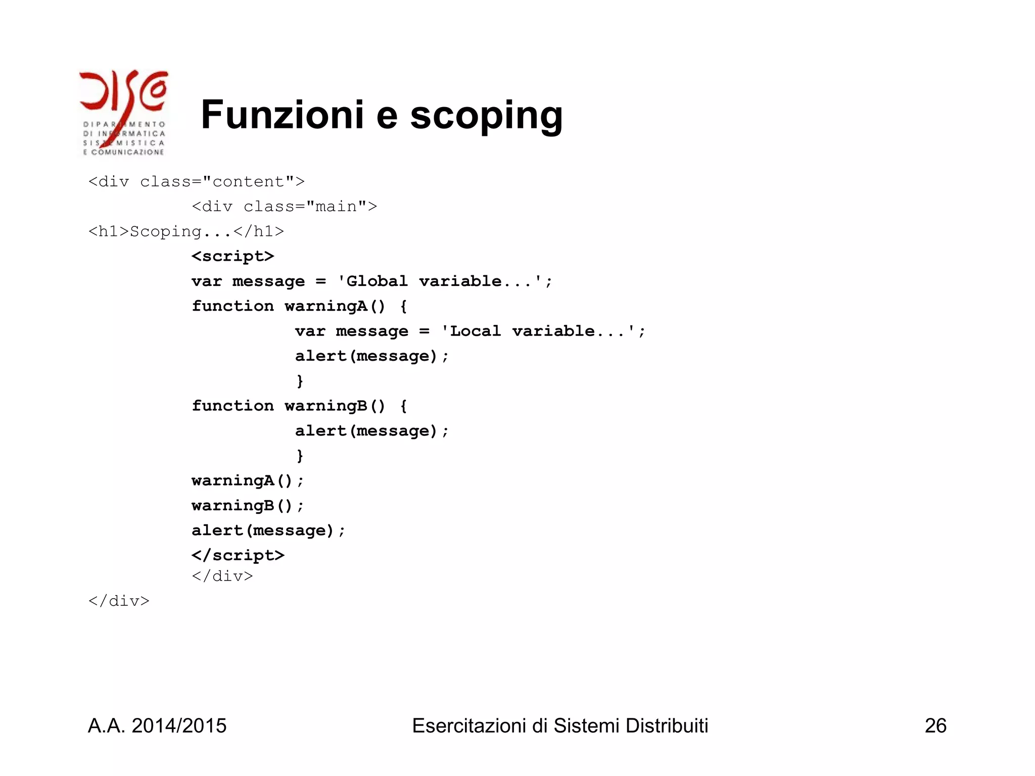 Funzioni e scoping
<div class="content">
<div class="main">
<h1>Scoping...</h1>
<script>
var message = 'Global variable...';
function warningA() {
var message = 'Local variable...';
alert(message);
}
function warningB() {
alert(message);
}
warningA();
warningB();
alert(message);
</script>
</div>
</div>
A.A. 2014/2015 Esercitazioni di Sistemi Distribuiti 26
 