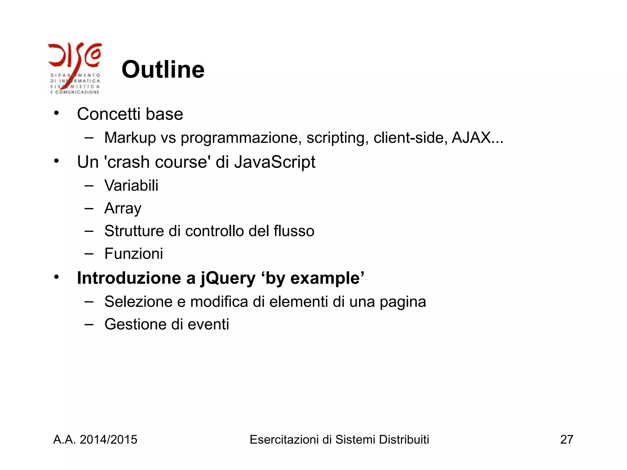 Outline
• Concetti base
– Markup vs programmazione, scripting, client-side, AJAX...
• Un 'crash course' di JavaScript
– Variabili
– Array
– Strutture di controllo del flusso
– Funzioni
• Introduzione a jQuery ‘by example’
– Selezione e modifica di elementi di una pagina
– Gestione di eventi
A.A. 2014/2015 Esercitazioni di Sistemi Distribuiti 27
 