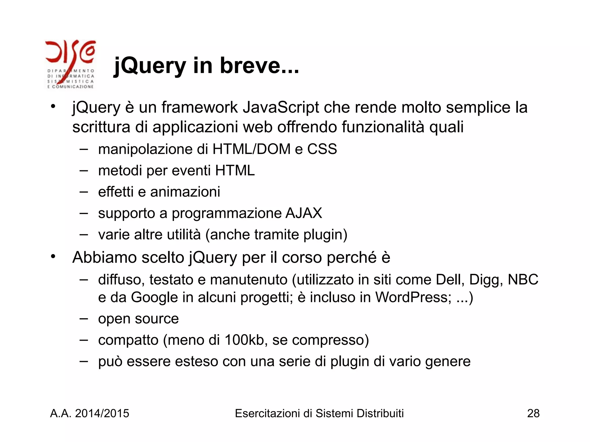 jQuery in breve...
• jQuery è un framework JavaScript che rende molto semplice la
scrittura di applicazioni web offrendo funzionalità quali
– manipolazione di HTML/DOM e CSS
– metodi per eventi HTML
– effetti e animazioni
– supporto a programmazione AJAX
– varie altre utilità (anche tramite plugin)
• Abbiamo scelto jQuery per il corso perché è
– diffuso, testato e manutenuto (utilizzato in siti come Dell, Digg, NBC
e da Google in alcuni progetti; è incluso in WordPress; ...)
– open source
– compatto (meno di 100kb, se compresso)
– può essere esteso con una serie di plugin di vario genere
A.A. 2014/2015 Esercitazioni di Sistemi Distribuiti 28
 