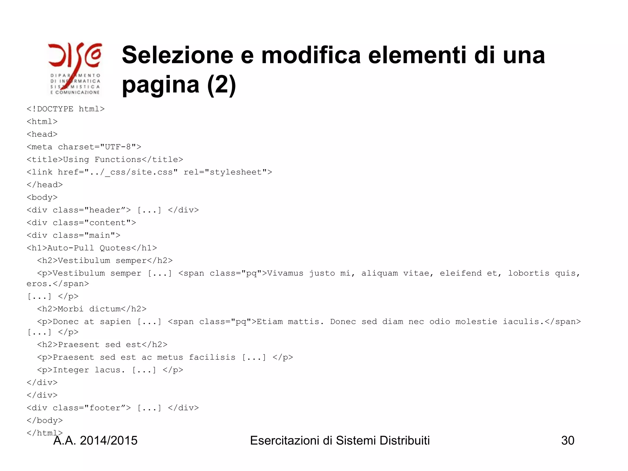 Selezione e modifica elementi di una
pagina (2)
<!DOCTYPE html>
<html>
<head>
<meta charset="UTF-8">
<title>Using Functions</title>
<link href="../_css/site.css" rel="stylesheet">
</head>
<body>
<div class="header”> [...] </div>
<div class="content">
<div class="main">
<h1>Auto-Pull Quotes</h1>
<h2>Vestibulum semper</h2>
<p>Vestibulum semper [...] <span class="pq">Vivamus justo mi, aliquam vitae, eleifend et, lobortis quis,
eros.</span>
[...] </p>
<h2>Morbi dictum</h2>
<p>Donec at sapien [...] <span class="pq">Etiam mattis. Donec sed diam nec odio molestie iaculis.</span>
[...] </p>
<h2>Praesent sed est</h2>
<p>Praesent sed est ac metus facilisis [...] </p>
<p>Integer lacus. [...] </p>
</div>
</div>
<div class="footer”> [...] </div>
</body>
</html>
A.A. 2014/2015 Esercitazioni di Sistemi Distribuiti 30
 