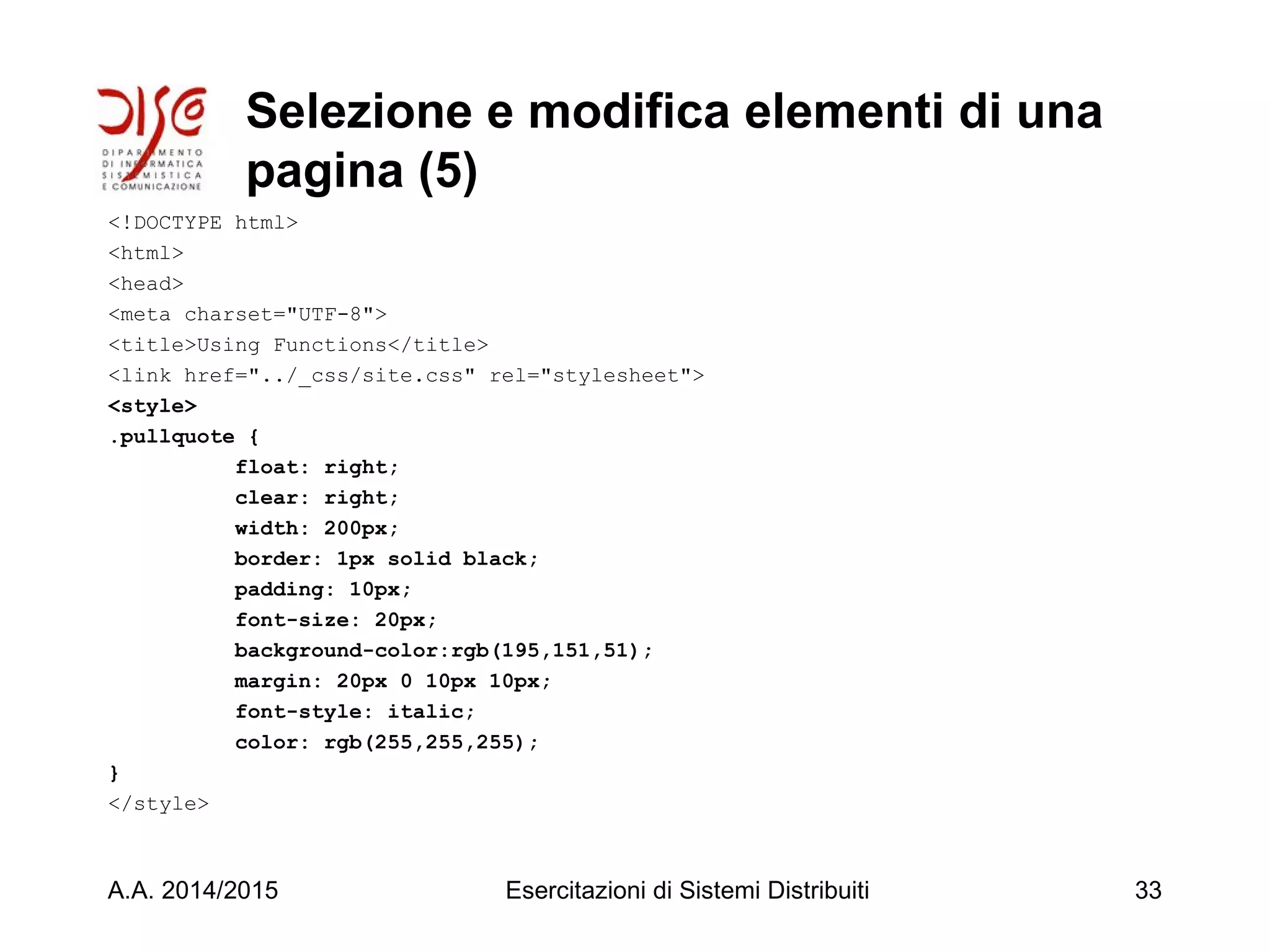 Selezione e modifica elementi di una
pagina (5)
<!DOCTYPE html>
<html>
<head>
<meta charset="UTF-8">
<title>Using Functions</title>
<link href="../_css/site.css" rel="stylesheet">
<style>
.pullquote {
float: right;
clear: right;
width: 200px;
border: 1px solid black;
padding: 10px;
font-size: 20px;
background-color:rgb(195,151,51);
margin: 20px 0 10px 10px;
font-style: italic;
color: rgb(255,255,255);
}
</style>
A.A. 2014/2015 Esercitazioni di Sistemi Distribuiti 33
 