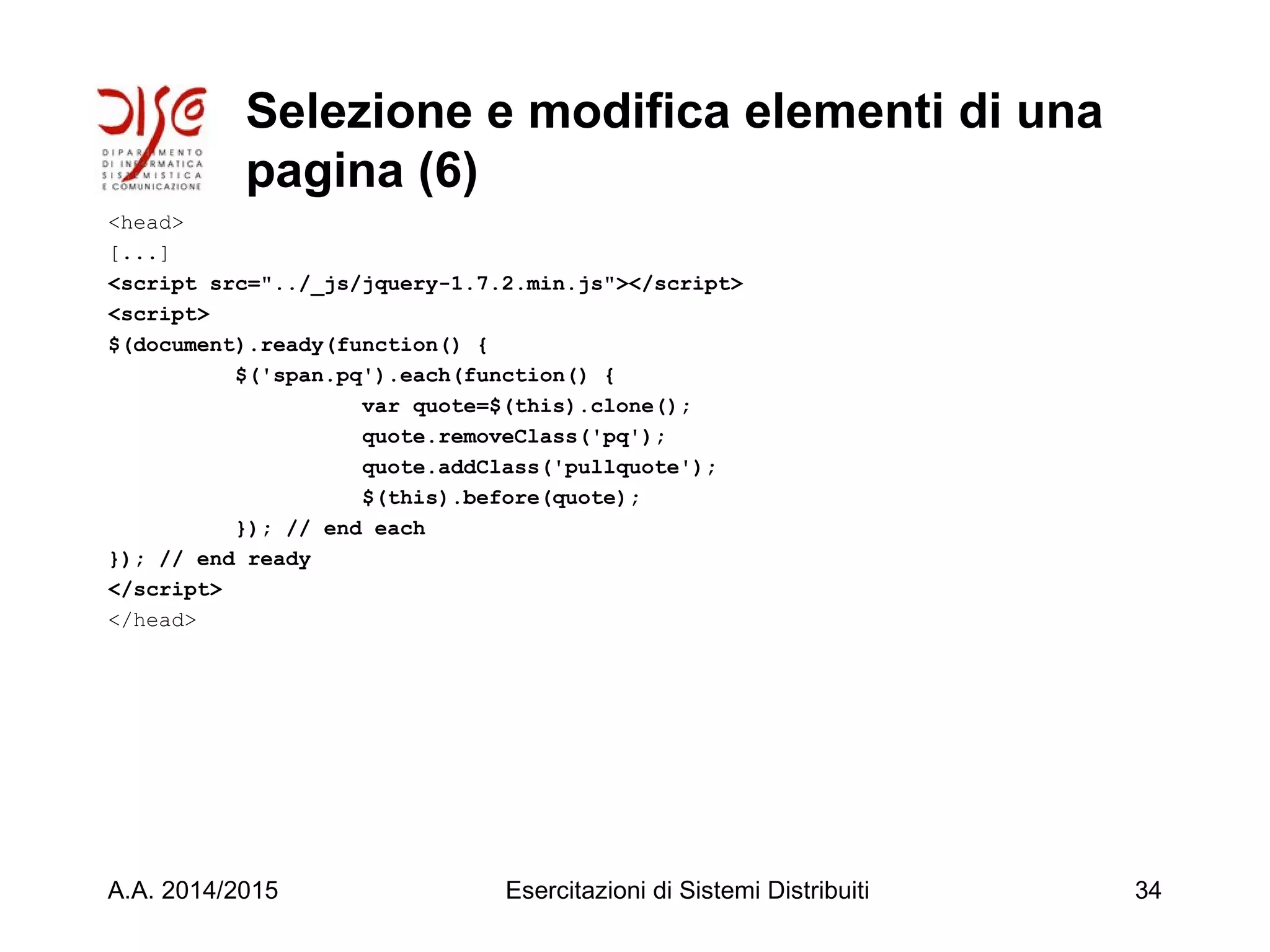 Selezione e modifica elementi di una
pagina (6)
<head>
[...]
<script src="../_js/jquery-1.7.2.min.js"></script>
<script>
$(document).ready(function() {
$('span.pq').each(function() {
var quote=$(this).clone();
quote.removeClass('pq');
quote.addClass('pullquote');
$(this).before(quote);
}); // end each
}); // end ready
</script>
</head>
A.A. 2014/2015 Esercitazioni di Sistemi Distribuiti 34
 
