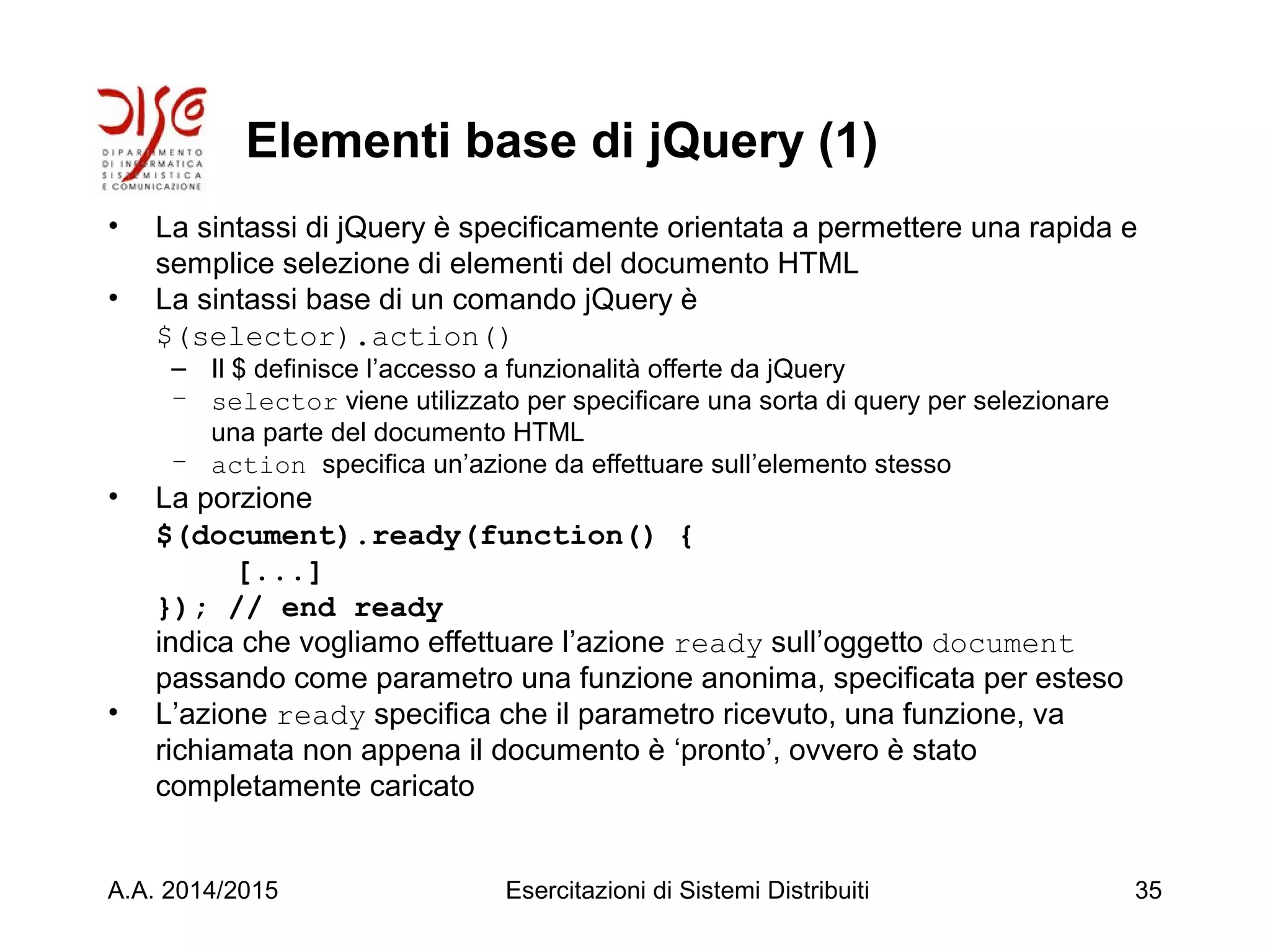 Elementi base di jQuery (1)
• La sintassi di jQuery è specificamente orientata a permettere una rapida e
semplice selezione di elementi del documento HTML
• La sintassi base di un comando jQuery è
$(selector).action()
– Il $ definisce l’accesso a funzionalità offerte da jQuery
– selector viene utilizzato per specificare una sorta di query per selezionare
una parte del documento HTML
– action specifica un’azione da effettuare sull’elemento stesso
• La porzione
$(document).ready(function() {
[...]
}); // end ready
indica che vogliamo effettuare l’azione ready sull’oggetto document
passando come parametro una funzione anonima, specificata per esteso
• L’azione ready specifica che il parametro ricevuto, una funzione, va
richiamata non appena il documento è ‘pronto’, ovvero è stato
completamente caricato
A.A. 2014/2015 Esercitazioni di Sistemi Distribuiti 35
 