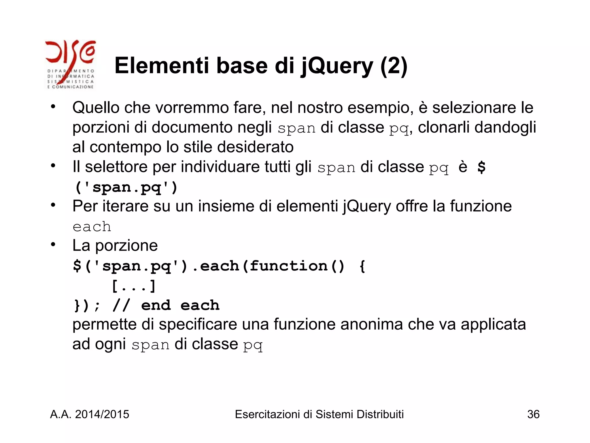 Elementi base di jQuery (2)
• Quello che vorremmo fare, nel nostro esempio, è selezionare le
porzioni di documento negli span di classe pq, clonarli dandogli
al contempo lo stile desiderato
• Il selettore per individuare tutti gli span di classe pq è $
('span.pq')
• Per iterare su un insieme di elementi jQuery offre la funzione
each
• La porzione
$('span.pq').each(function() {
[...]
}); // end each
permette di specificare una funzione anonima che va applicata
ad ogni span di classe pq
A.A. 2014/2015 Esercitazioni di Sistemi Distribuiti 36
 