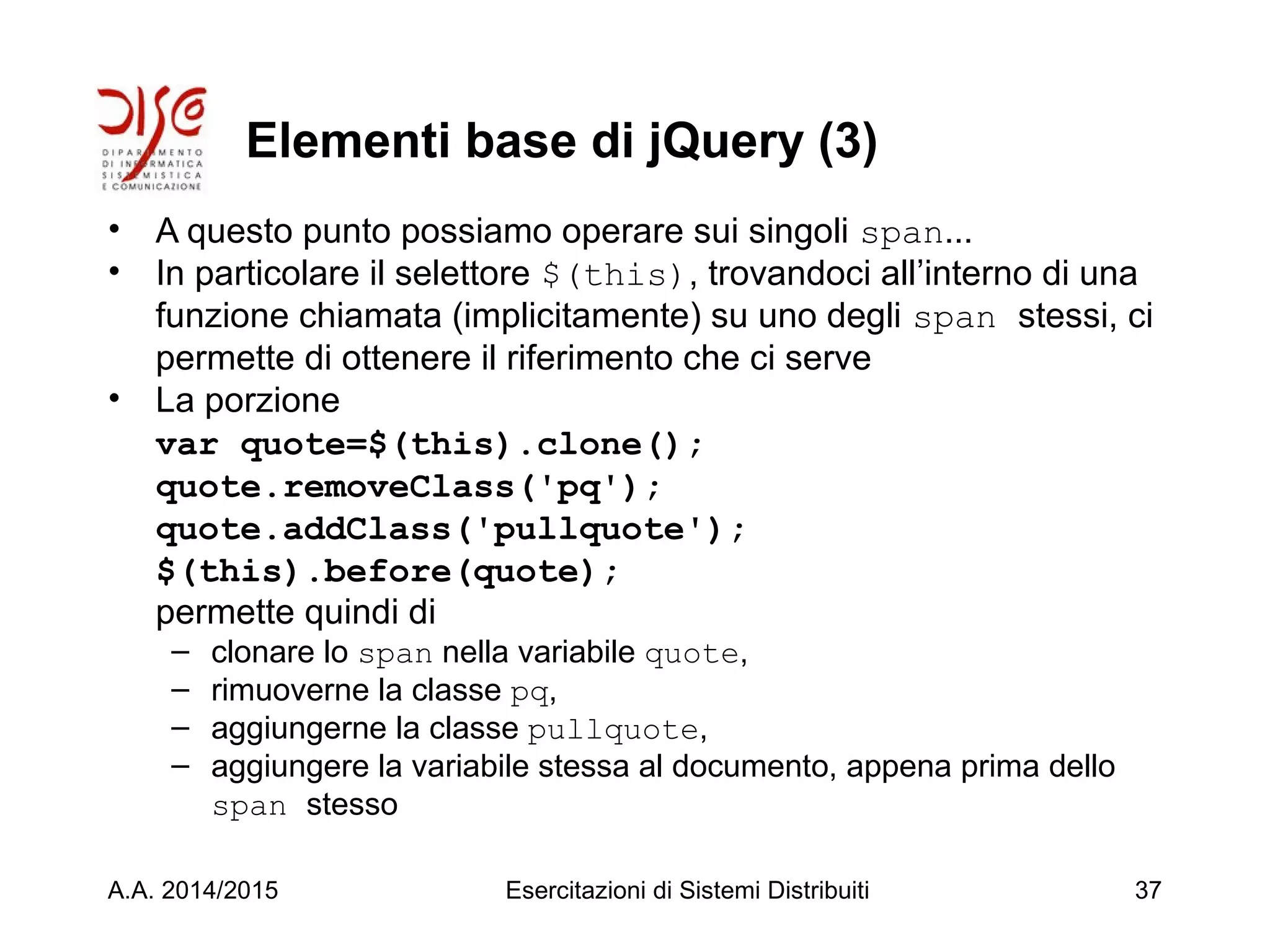 Elementi base di jQuery (3)
• A questo punto possiamo operare sui singoli span...
• In particolare il selettore $(this), trovandoci all’interno di una
funzione chiamata (implicitamente) su uno degli span stessi, ci
permette di ottenere il riferimento che ci serve
• La porzione
var quote=$(this).clone();
quote.removeClass('pq');
quote.addClass('pullquote');
$(this).before(quote);
permette quindi di
– clonare lo span nella variabile quote,
– rimuoverne la classe pq,
– aggiungerne la classe pullquote,
– aggiungere la variabile stessa al documento, appena prima dello
span stesso
A.A. 2014/2015 Esercitazioni di Sistemi Distribuiti 37
 