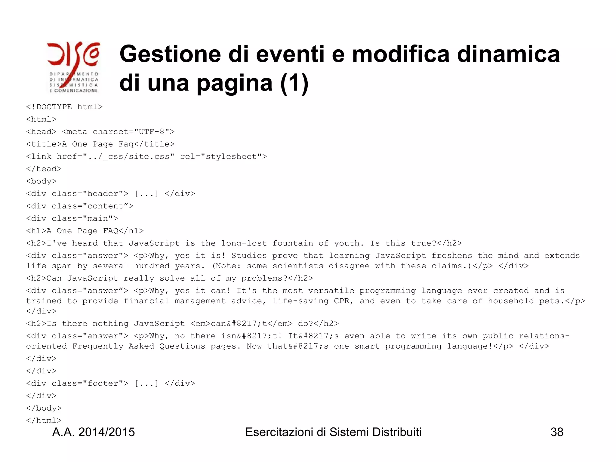 Gestione di eventi e modifica dinamica
di una pagina (1)
<!DOCTYPE html>
<html>
<head> <meta charset="UTF-8">
<title>A One Page Faq</title>
<link href="../_css/site.css" rel="stylesheet">
</head>
<body>
<div class="header"> [...] </div>
<div class="content”>
<div class="main">
<h1>A One Page FAQ</h1>
<h2>I've heard that JavaScript is the long-lost fountain of youth. Is this true?</h2>
<div class="answer"> <p>Why, yes it is! Studies prove that learning JavaScript freshens the mind and extends
life span by several hundred years. (Note: some scientists disagree with these claims.)</p> </div>
<h2>Can JavaScript really solve all of my problems?</h2>
<div class="answer”> <p>Why, yes it can! It's the most versatile programming language ever created and is
trained to provide financial management advice, life-saving CPR, and even to take care of household pets.</p>
</div>
<h2>Is there nothing JavaScript <em>can&#8217;t</em> do?</h2>
<div class="answer"> <p>Why, no there isn&#8217;t! It&#8217;s even able to write its own public relations-
oriented Frequently Asked Questions pages. Now that&#8217;s one smart programming language!</p> </div>
</div>
</div>
<div class="footer"> [...] </div>
</div>
</body>
</html>
A.A. 2014/2015 Esercitazioni di Sistemi Distribuiti 38
 