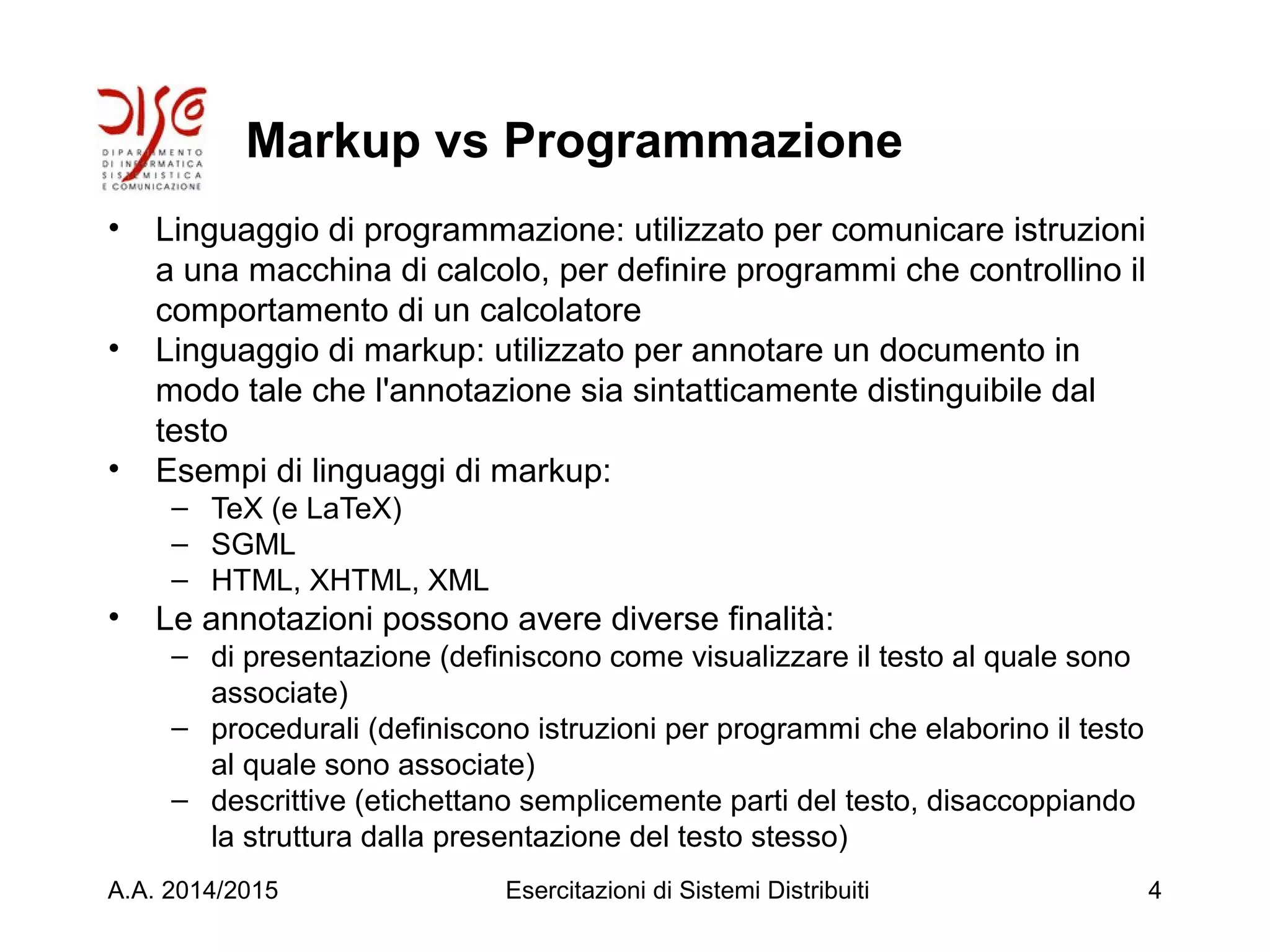 Markup vs Programmazione
• Linguaggio di programmazione: utilizzato per comunicare istruzioni
a una macchina di calcolo, per definire programmi che controllino il
comportamento di un calcolatore
• Linguaggio di markup: utilizzato per annotare un documento in
modo tale che l'annotazione sia sintatticamente distinguibile dal
testo
• Esempi di linguaggi di markup:
– TeX (e LaTeX)
– SGML
– HTML, XHTML, XML
• Le annotazioni possono avere diverse finalità:
– di presentazione (definiscono come visualizzare il testo al quale sono
associate)
– procedurali (definiscono istruzioni per programmi che elaborino il testo
al quale sono associate)
– descrittive (etichettano semplicemente parti del testo, disaccoppiando
la struttura dalla presentazione del testo stesso)
A.A. 2014/2015 Esercitazioni di Sistemi Distribuiti 4
 