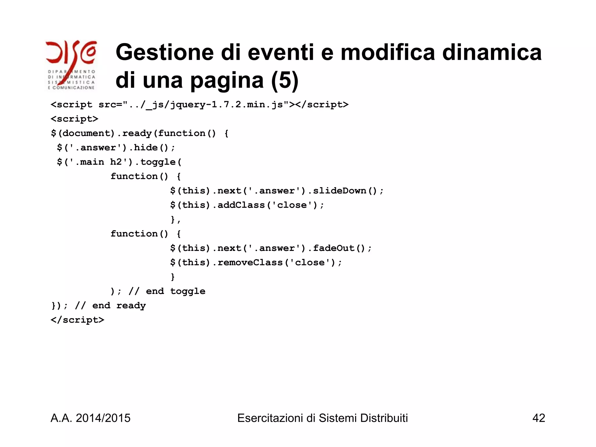 Gestione di eventi e modifica dinamica
di una pagina (5)
<script src="../_js/jquery-1.7.2.min.js"></script>
<script>
$(document).ready(function() {
$('.answer').hide();
$('.main h2').toggle(
function() {
$(this).next('.answer').slideDown();
$(this).addClass('close');
},
function() {
$(this).next('.answer').fadeOut();
$(this).removeClass('close');
}
); // end toggle
}); // end ready
</script>
A.A. 2014/2015 Esercitazioni di Sistemi Distribuiti 42
 