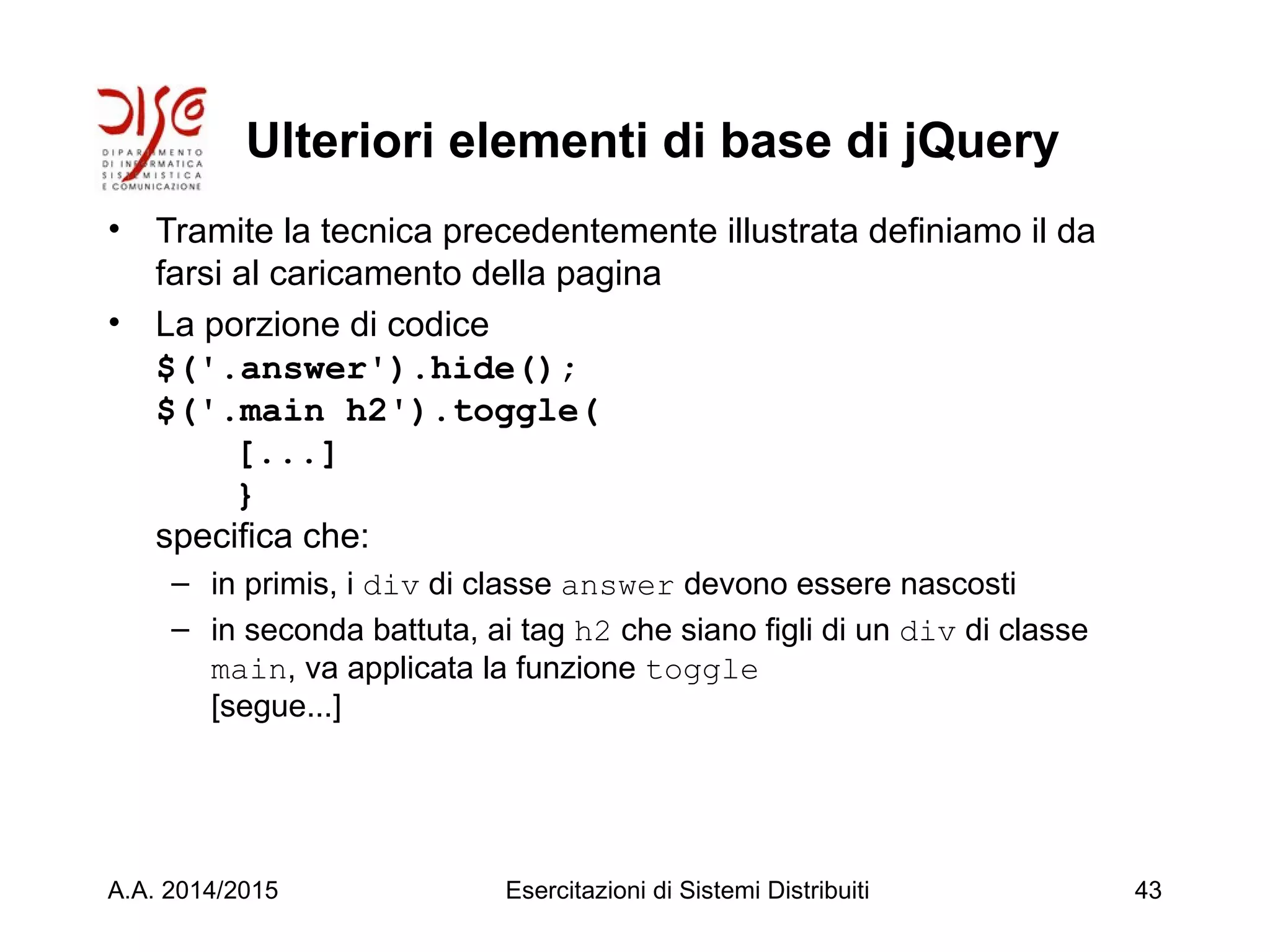 Ulteriori elementi di base di jQuery
• Tramite la tecnica precedentemente illustrata definiamo il da
farsi al caricamento della pagina
• La porzione di codice
$('.answer').hide();
$('.main h2').toggle(
[...]
}
specifica che:
– in primis, i div di classe answer devono essere nascosti
– in seconda battuta, ai tag h2 che siano figli di un div di classe
main, va applicata la funzione toggle
[segue...]
A.A. 2014/2015 Esercitazioni di Sistemi Distribuiti 43
 