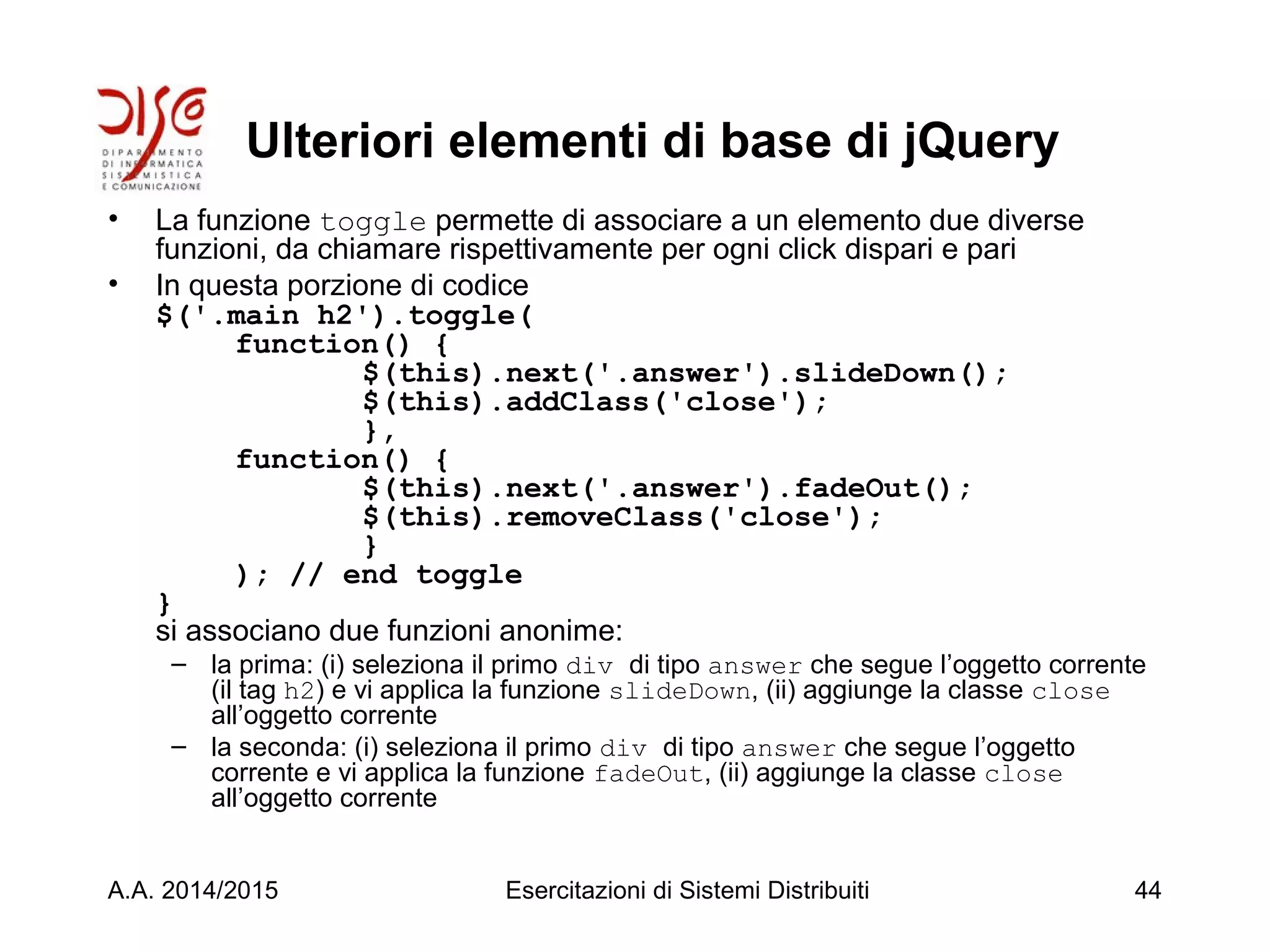 Ulteriori elementi di base di jQuery
• La funzione toggle permette di associare a un elemento due diverse
funzioni, da chiamare rispettivamente per ogni click dispari e pari
• In questa porzione di codice
$('.main h2').toggle(
function() {
$(this).next('.answer').slideDown();
$(this).addClass('close');
},
function() {
$(this).next('.answer').fadeOut();
$(this).removeClass('close');
}
); // end toggle
}
si associano due funzioni anonime:
– la prima: (i) seleziona il primo div di tipo answer che segue l’oggetto corrente
(il tag h2) e vi applica la funzione slideDown, (ii) aggiunge la classe close
all’oggetto corrente
– la seconda: (i) seleziona il primo div di tipo answer che segue l’oggetto
corrente e vi applica la funzione fadeOut, (ii) aggiunge la classe close
all’oggetto corrente
A.A. 2014/2015 Esercitazioni di Sistemi Distribuiti 44
 