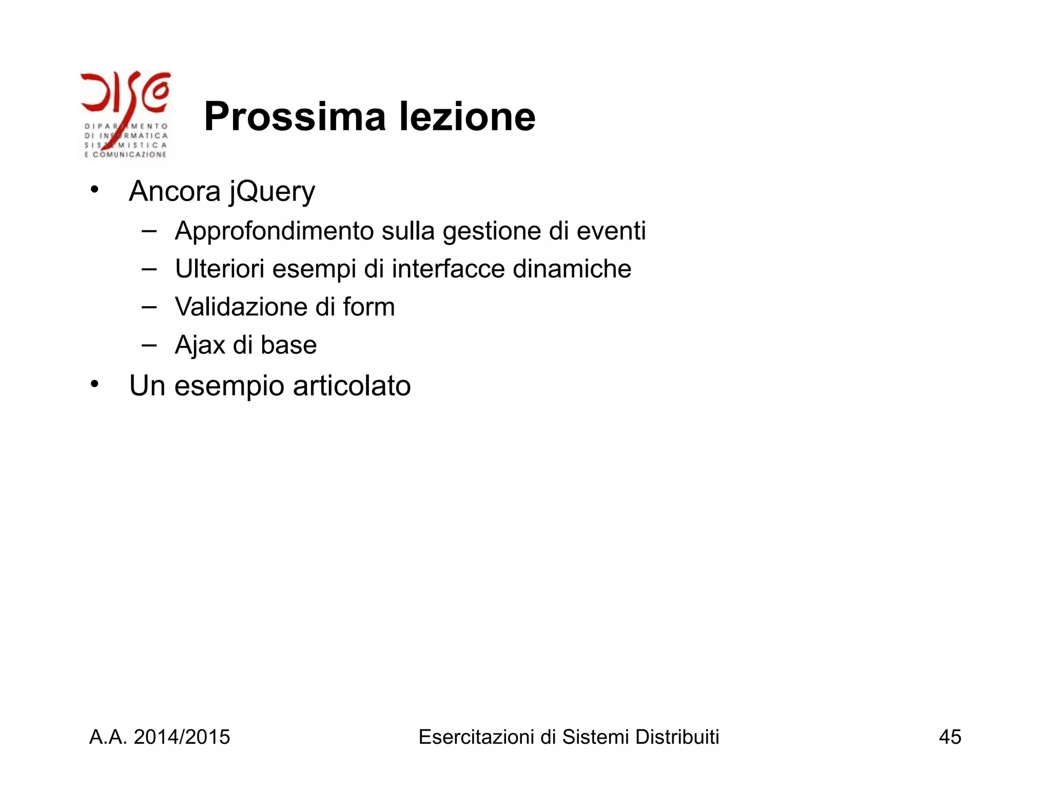 Prossima lezione
• Ancora jQuery
– Approfondimento sulla gestione di eventi
– Ulteriori esempi di interfacce dinamiche
– Validazione di form
– Ajax di base
• Un esempio articolato
A.A. 2014/2015 Esercitazioni di Sistemi Distribuiti 45
 