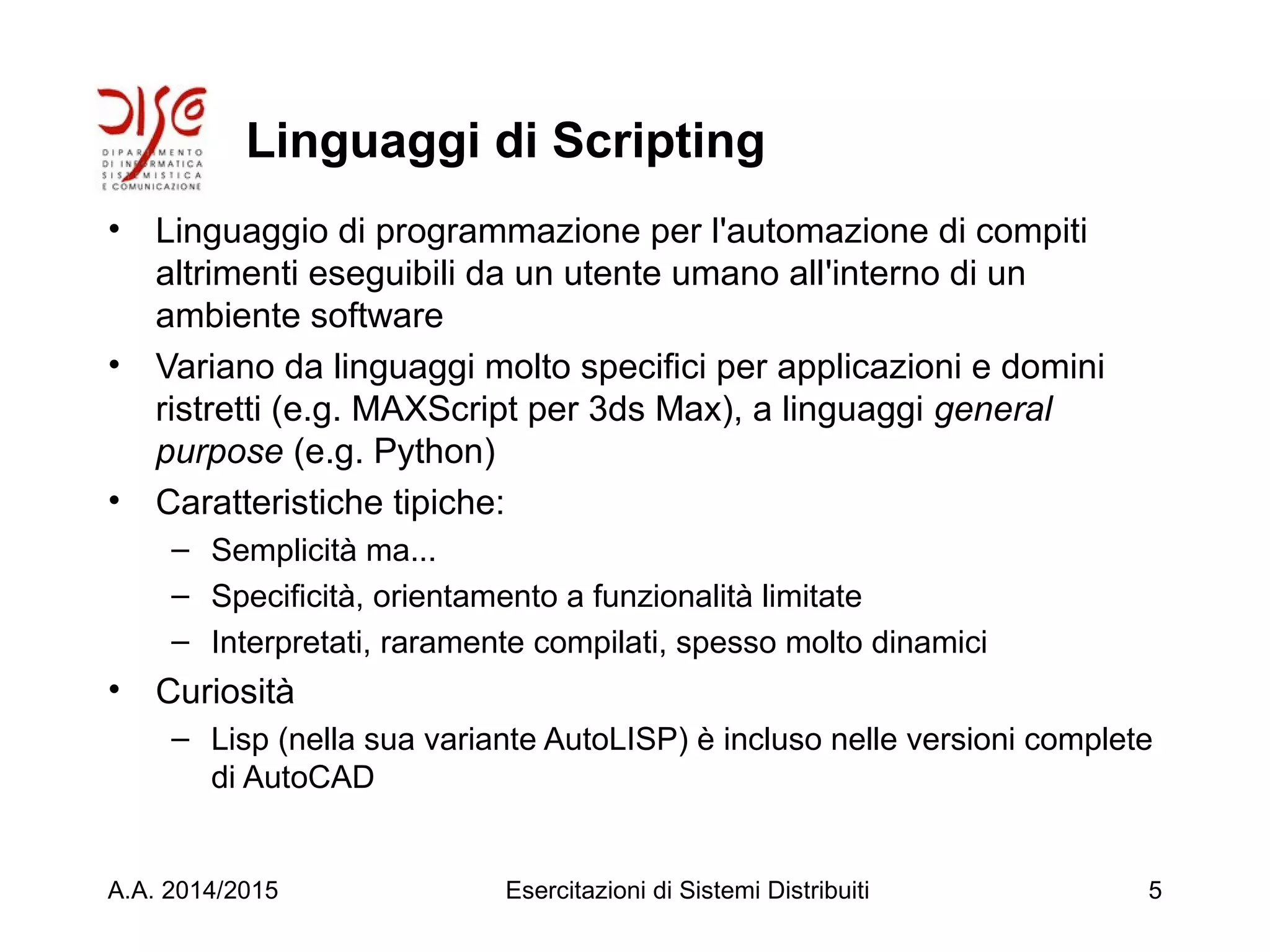 Linguaggi di Scripting
• Linguaggio di programmazione per l'automazione di compiti
altrimenti eseguibili da un utente umano all'interno di un
ambiente software
• Variano da linguaggi molto specifici per applicazioni e domini
ristretti (e.g. MAXScript per 3ds Max), a linguaggi general
purpose (e.g. Python)
• Caratteristiche tipiche:
– Semplicità ma...
– Specificità, orientamento a funzionalità limitate
– Interpretati, raramente compilati, spesso molto dinamici
• Curiosità
– Lisp (nella sua variante AutoLISP) è incluso nelle versioni complete
di AutoCAD
A.A. 2014/2015 Esercitazioni di Sistemi Distribuiti 5
 