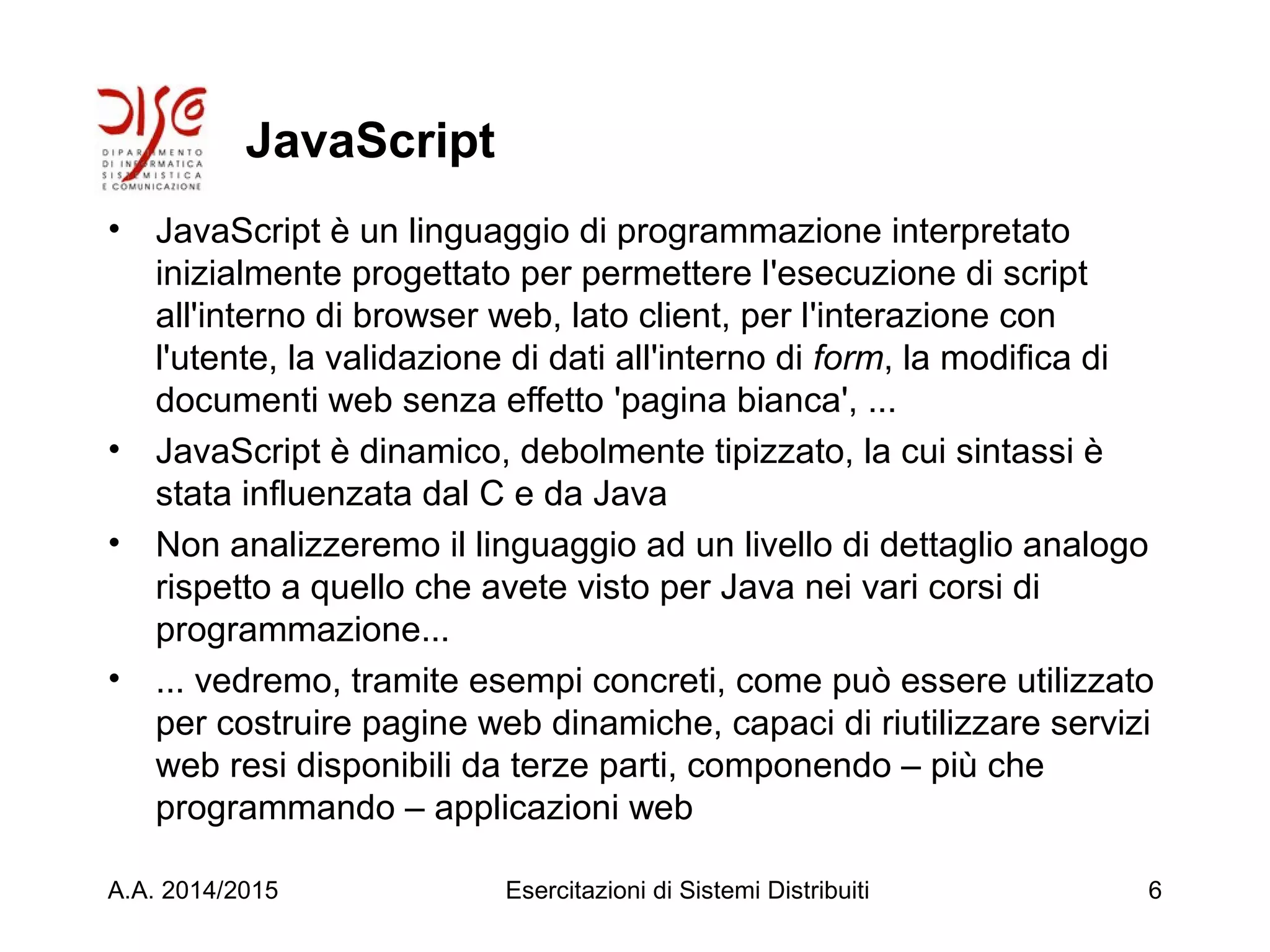 JavaScript
• JavaScript è un linguaggio di programmazione interpretato
inizialmente progettato per permettere l'esecuzione di script
all'interno di browser web, lato client, per l'interazione con
l'utente, la validazione di dati all'interno di form, la modifica di
documenti web senza effetto 'pagina bianca', ...
• JavaScript è dinamico, debolmente tipizzato, la cui sintassi è
stata influenzata dal C e da Java
• Non analizzeremo il linguaggio ad un livello di dettaglio analogo
rispetto a quello che avete visto per Java nei vari corsi di
programmazione...
• ... vedremo, tramite esempi concreti, come può essere utilizzato
per costruire pagine web dinamiche, capaci di riutilizzare servizi
web resi disponibili da terze parti, componendo – più che
programmando – applicazioni web
A.A. 2014/2015 Esercitazioni di Sistemi Distribuiti 6
 