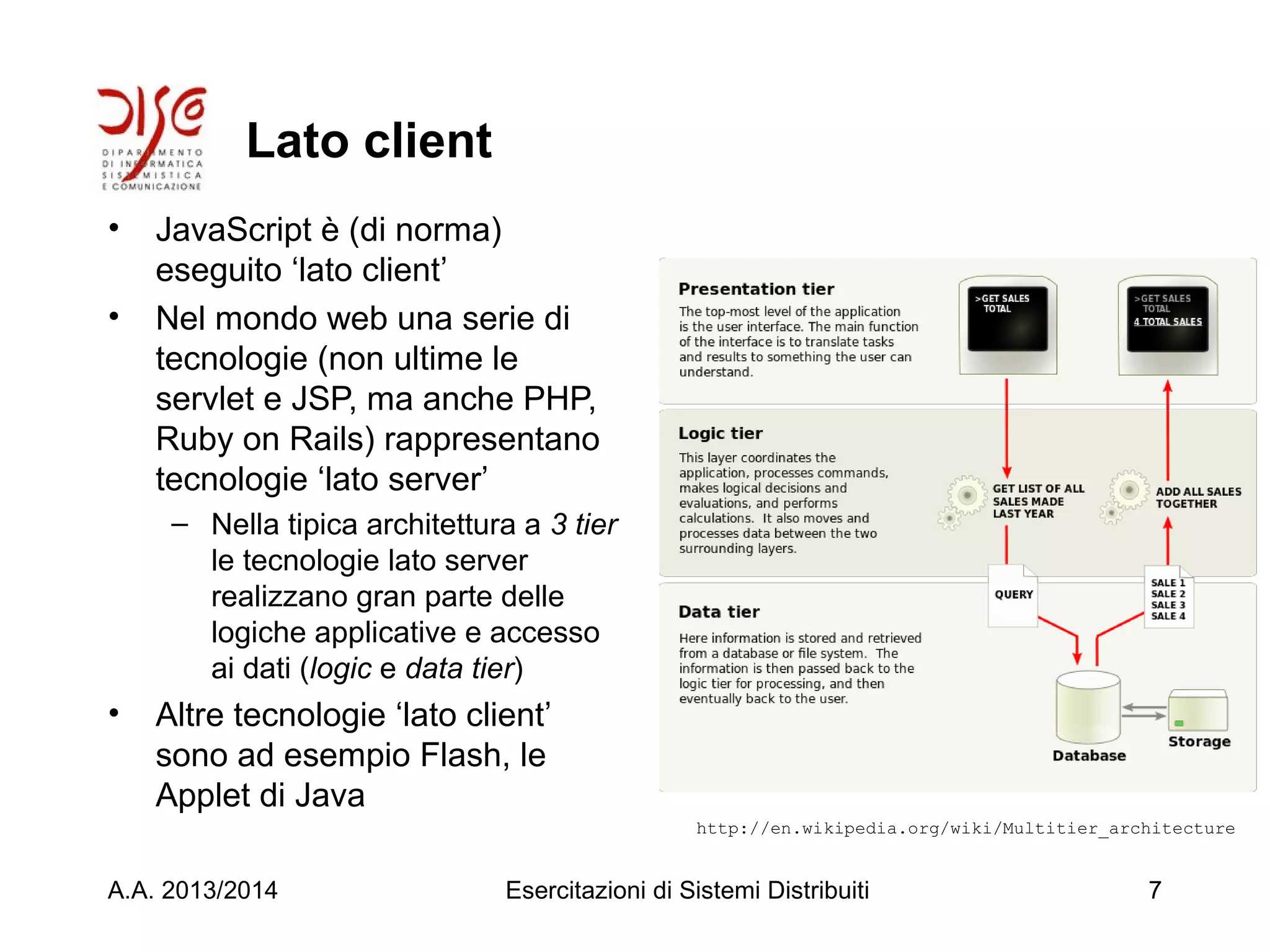 Lato client
• JavaScript è (di norma)
eseguito ‘lato client’
• Nel mondo web una serie di
tecnologie (non ultime le
servlet e JSP, ma anche PHP,
Ruby on Rails) rappresentano
tecnologie ‘lato server’
– Nella tipica architettura a 3 tier
le tecnologie lato server
realizzano gran parte delle
logiche applicative e accesso
ai dati (logic e data tier)
• Altre tecnologie ‘lato client’
sono ad esempio Flash, le
Applet di Java
A.A. 2013/2014 Esercitazioni di Sistemi Distribuiti 7
http://en.wikipedia.org/wiki/Multitier_architecture
 