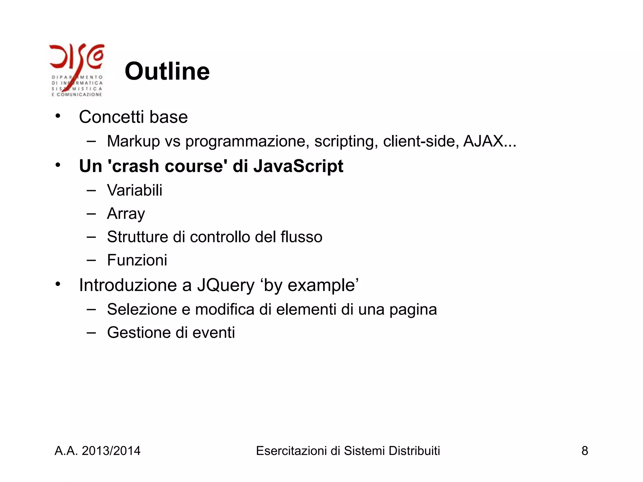 Outline
• Concetti base
– Markup vs programmazione, scripting, client-side, AJAX...
• Un 'crash course' di JavaScript
– Variabili
– Array
– Strutture di controllo del flusso
– Funzioni
• Introduzione a JQuery ‘by example’
– Selezione e modifica di elementi di una pagina
– Gestione di eventi
A.A. 2013/2014 Esercitazioni di Sistemi Distribuiti 8
 