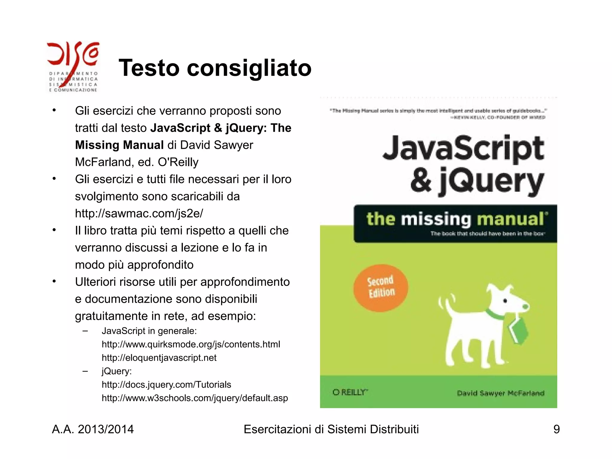 Testo consigliato
• Gli esercizi che verranno proposti sono
tratti dal testo JavaScript & jQuery: The
Missing Manual di David Sawyer
McFarland, ed. O'Reilly
• Gli esercizi e tutti file necessari per il loro
svolgimento sono scaricabili da
http://sawmac.com/js2e/
• Il libro tratta più temi rispetto a quelli che
verranno discussi a lezione e lo fa in
modo più approfondito
• Ulteriori risorse utili per approfondimento
e documentazione sono disponibili
gratuitamente in rete, ad esempio:
– JavaScript in generale:
http://www.quirksmode.org/js/contents.html
http://eloquentjavascript.net
– jQuery:
http://docs.jquery.com/Tutorials
http://www.w3schools.com/jquery/default.asp
A.A. 2013/2014 Esercitazioni di Sistemi Distribuiti 9
 