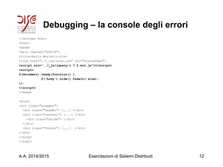 Debugging – la console degli errori
<!doctype html>
<html>
<head>
<meta charset="UTF-8">
<title>Hello World</title>
<link href="../_css/site.css" rel="stylesheet">
<script src="../_js/jquery-1.7.2.min.js"></script>
<script>
$(document).ready(function() {
$('body').hide().fadeIn('slow);
});
</script>
</head>
<body>
<div class="wrapper">
<div class="header”> [...] </div>
<div class="content”> [...] </div>
<div class="aside"> </div>
</div>
<div class="footer”> [...] </div>
</div>
</body>
</html>
A.A. 2014/2015 Esercitazioni di Sistemi Distribuiti 12
 