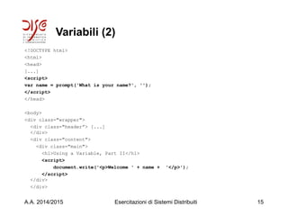 Variabili (2)
<!DOCTYPE html>
<html>
<head>
[...]
<script>
var name = prompt('What is your name?', '');
</script>
</head>
<body>
<div class="wrapper">
<div class="header”> [...]
</div>
<div class="content">
<div class="main">
<h1>Using a Variable, Part II</h1>
<script>
document.write('<p>Welcome ' + name + '</p>');
</script>
</div>
</div>
A.A. 2014/2015 Esercitazioni di Sistemi Distribuiti 15
 