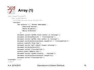 Array (1)
<div class="content">
<div class="main">
<h1>Creating and Using Arrays</h1>
<script>
var authors = [ 'Ernest Hemingway',
'Charlotte Bronte',
'Dante Alighieri',
'Emily Dickinson'
];
document.write('<p>The first author is <strong>');
document.write(authors[0] + '</strong></p>');
document.write('<p>The last author is <strong>');
document.write(authors[authors.length-1] + '</strong></p>');
authors.unshift('Stan Lee');
document.write('<p>I almost forgot <strong>');
document.write(authors[0]);
document.write('</strong></p>');
authors.push('Umberto Eco');
document.write('<p>And finally... <strong>');
document.write(authors[authors.length-1]);
document.write('</strong></p>');
</script> </div>
</div>
A.A. 2014/2015 Esercitazioni di Sistemi Distribuiti 18
 