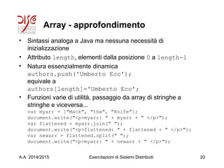 Array - approfondimento
• Sintassi analoga a Java ma nessuna necessità di
inizializzazione
• Attributo length, elementi dalla posizione 0 a length-1
• Natura essenzialmente dinamica
authors.push('Umberto Eco');
equivale a
authors[length]='Umberto Eco’;
• Funzioni varie di utilità, passaggio da array di stringhe a
stringhe e viceversa...
var myarr = ["Mack", "the", "Knife"];
document.write("<p>myarr: " + myarr + " </p>");
var flattened = myarr.join(" ");
document.write("<p>flattened: " + flattened + " </p>");
var newarr = flattened.split(" ");
document.write("<p>myarr: " + newarr + " </p>");
A.A. 2014/2015 Esercitazioni di Sistemi Distribuiti 20
 