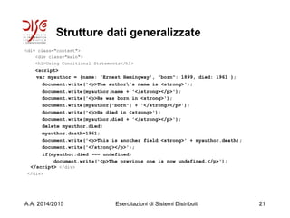 Strutture dati generalizzate
<div class="content">
<div class="main">
<h1>Using Conditional Statements</h1>
<script>
var myauthor = {name: 'Ernest Hemingway', "born": 1899, died: 1961 };
document.write('<p>The author's name is <strong>');
document.write(myauthor.name + '</strong></p>');
document.write('<p>He was born in <strong>');
document.write(myauthor["born"] + '</strong></p>');
document.write('<p>He died in <strong>');
document.write(myauthor.died + '</strong></p>');
delete myauthor.died;
myauthor.death=1961;
document.write('<p>This is another field <strong>' + myauthor.death);
document.write('</strong></p>');
if(myauthor.died === undefined)
document.write('<p>The previous one is now undefined.</p>');
</script> </div>
</div>
A.A. 2014/2015 Esercitazioni di Sistemi Distribuiti 21
 