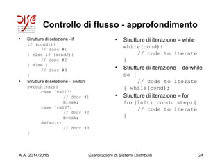 Controllo di flusso - approfondimento
• Strutture di selezione - if
if (cond1){
// door #1
} else if (cond2){
// door #2
} else {
// door #3
}
• Strutture di selezione – switch
switch(var){
case 'val1':
// door #1
break;
case 'val2':
// door #2
break;
default:
// door #3
}
• Strutture di iterazione – while
while(cond){
// code to iterate
}
• Strutture di iterazione – do while
do {
// code to iterate
} while(cond);
• Strutture di iterazione – for
for(init; cond; step){
// code to iterate
}
A.A. 2014/2015 Esercitazioni di Sistemi Distribuiti 24
 