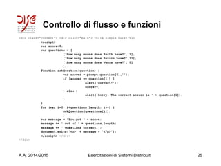 Controllo di flusso e funzioni
<div class="content"> <div class="main"> <h1>A Simple Quiz</h1>
<script>
var score=0;
var questions = [
['How many moons does Earth have?', 1],
['How many moons does Saturn have?',31],
['How many moons does Venus have?', 0]
];
function askQuestion(question) {
var answer = prompt(question[0],'');
if (answer == question[1]) {
alert('Correct!');
score++;
} else {
alert('Sorry. The correct answer is ' + question[1]);
}
}
for (var i=0; i<questions.length; i++) {
askQuestion(questions[i]);
}
var message = 'You got ' + score;
message += ' out of ' + questions.length;
message += ' questions correct.';
document.write('<p>' + message + '</p>');
</script> </div>
</div>
A.A. 2014/2015 Esercitazioni di Sistemi Distribuiti 25
 