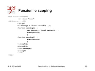 Funzioni e scoping
<div class="content">
<div class="main">
<h1>Scoping...</h1>
<script>
var message = 'Global variable...';
function warningA() {
var message = 'Local variable...';
alert(message);
}
function warningB() {
alert(message);
}
warningA();
warningB();
alert(message);
</script>
</div>
</div>
A.A. 2014/2015 Esercitazioni di Sistemi Distribuiti 26
 