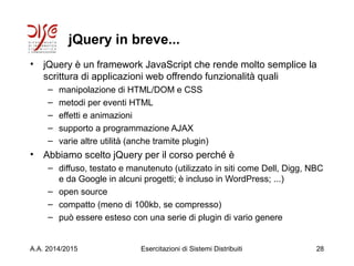 jQuery in breve...
• jQuery è un framework JavaScript che rende molto semplice la
scrittura di applicazioni web offrendo funzionalità quali
– manipolazione di HTML/DOM e CSS
– metodi per eventi HTML
– effetti e animazioni
– supporto a programmazione AJAX
– varie altre utilità (anche tramite plugin)
• Abbiamo scelto jQuery per il corso perché è
– diffuso, testato e manutenuto (utilizzato in siti come Dell, Digg, NBC
e da Google in alcuni progetti; è incluso in WordPress; ...)
– open source
– compatto (meno di 100kb, se compresso)
– può essere esteso con una serie di plugin di vario genere
A.A. 2014/2015 Esercitazioni di Sistemi Distribuiti 28
 