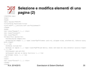 Selezione e modifica elementi di una
pagina (2)
<!DOCTYPE html>
<html>
<head>
<meta charset="UTF-8">
<title>Using Functions</title>
<link href="../_css/site.css" rel="stylesheet">
</head>
<body>
<div class="header”> [...] </div>
<div class="content">
<div class="main">
<h1>Auto-Pull Quotes</h1>
<h2>Vestibulum semper</h2>
<p>Vestibulum semper [...] <span class="pq">Vivamus justo mi, aliquam vitae, eleifend et, lobortis quis,
eros.</span>
[...] </p>
<h2>Morbi dictum</h2>
<p>Donec at sapien [...] <span class="pq">Etiam mattis. Donec sed diam nec odio molestie iaculis.</span>
[...] </p>
<h2>Praesent sed est</h2>
<p>Praesent sed est ac metus facilisis [...] </p>
<p>Integer lacus. [...] </p>
</div>
</div>
<div class="footer”> [...] </div>
</body>
</html>
A.A. 2014/2015 Esercitazioni di Sistemi Distribuiti 30
 