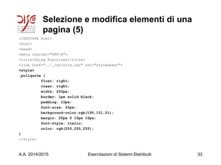Selezione e modifica elementi di una
pagina (5)
<!DOCTYPE html>
<html>
<head>
<meta charset="UTF-8">
<title>Using Functions</title>
<link href="../_css/site.css" rel="stylesheet">
<style>
.pullquote {
float: right;
clear: right;
width: 200px;
border: 1px solid black;
padding: 10px;
font-size: 20px;
background-color:rgb(195,151,51);
margin: 20px 0 10px 10px;
font-style: italic;
color: rgb(255,255,255);
}
</style>
A.A. 2014/2015 Esercitazioni di Sistemi Distribuiti 33
 