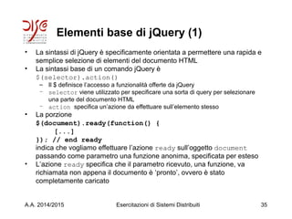 Elementi base di jQuery (1)
• La sintassi di jQuery è specificamente orientata a permettere una rapida e
semplice selezione di elementi del documento HTML
• La sintassi base di un comando jQuery è
$(selector).action()
– Il $ definisce l’accesso a funzionalità offerte da jQuery
– selector viene utilizzato per specificare una sorta di query per selezionare
una parte del documento HTML
– action specifica un’azione da effettuare sull’elemento stesso
• La porzione
$(document).ready(function() {
[...]
}); // end ready
indica che vogliamo effettuare l’azione ready sull’oggetto document
passando come parametro una funzione anonima, specificata per esteso
• L’azione ready specifica che il parametro ricevuto, una funzione, va
richiamata non appena il documento è ‘pronto’, ovvero è stato
completamente caricato
A.A. 2014/2015 Esercitazioni di Sistemi Distribuiti 35
 