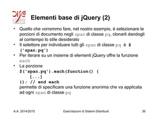 Elementi base di jQuery (2)
• Quello che vorremmo fare, nel nostro esempio, è selezionare le
porzioni di documento negli span di classe pq, clonarli dandogli
al contempo lo stile desiderato
• Il selettore per individuare tutti gli span di classe pq è $
('span.pq')
• Per iterare su un insieme di elementi jQuery offre la funzione
each
• La porzione
$('span.pq').each(function() {
[...]
}); // end each
permette di specificare una funzione anonima che va applicata
ad ogni span di classe pq
A.A. 2014/2015 Esercitazioni di Sistemi Distribuiti 36
 