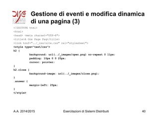 Gestione di eventi e modifica dinamica
di una pagina (3)
<!DOCTYPE html>
<html>
<head> <meta charset="UTF-8">
<title>A One Page Faq</title>
<link href="../_css/site.css" rel="stylesheet">
<style type="text/css">
h2 {
background: url(../_images/open.png) no-repeat 0 11px;
padding: 10px 0 0 25px;
cursor: pointer;
}
h2.close {
background-image: url(../_images/close.png);
}
.answer {
margin-left: 25px;
}
</style>
A.A. 2014/2015 Esercitazioni di Sistemi Distribuiti 40
 