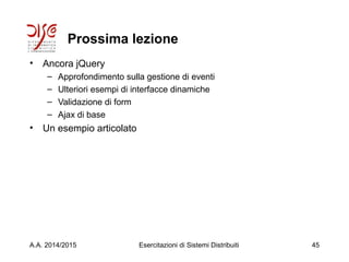 Prossima lezione
• Ancora jQuery
– Approfondimento sulla gestione di eventi
– Ulteriori esempi di interfacce dinamiche
– Validazione di form
– Ajax di base
• Un esempio articolato
A.A. 2014/2015 Esercitazioni di Sistemi Distribuiti 45
 