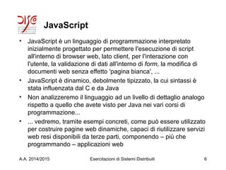 JavaScript
• JavaScript è un linguaggio di programmazione interpretato
inizialmente progettato per permettere l'esecuzione di script
all'interno di browser web, lato client, per l'interazione con
l'utente, la validazione di dati all'interno di form, la modifica di
documenti web senza effetto 'pagina bianca', ...
• JavaScript è dinamico, debolmente tipizzato, la cui sintassi è
stata influenzata dal C e da Java
• Non analizzeremo il linguaggio ad un livello di dettaglio analogo
rispetto a quello che avete visto per Java nei vari corsi di
programmazione...
• ... vedremo, tramite esempi concreti, come può essere utilizzato
per costruire pagine web dinamiche, capaci di riutilizzare servizi
web resi disponibili da terze parti, componendo – più che
programmando – applicazioni web
A.A. 2014/2015 Esercitazioni di Sistemi Distribuiti 6
 
