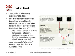 Lato client
• JavaScript è (di norma)
eseguito ‘lato client’
• Nel mondo web una serie di
tecnologie (non ultime le
servlet e JSP, ma anche PHP,
Ruby on Rails) rappresentano
tecnologie ‘lato server’
– Nella tipica architettura a 3 tier
le tecnologie lato server
realizzano gran parte delle
logiche applicative e accesso
ai dati (logic e data tier)
• Altre tecnologie ‘lato client’
sono ad esempio Flash, le
Applet di Java
A.A. 2013/2014 Esercitazioni di Sistemi Distribuiti 7
http://en.wikipedia.org/wiki/Multitier_architecture
 